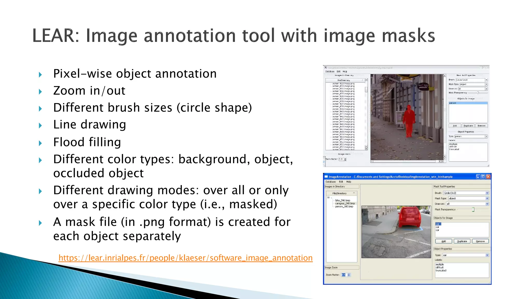 } Pixel-wise object annotation
} Zoom in/out
} Different brush sizes (circle shape)
} Line drawing
} Flood filling
} Different color types: background, object,
occluded object
} Different drawing modes: over all or only
over a specific color type (i.e., masked)
} A mask file (in .png format) is created for
each object separately
https://lear.inrialpes.fr/people/klaeser/software_image_annotation
 