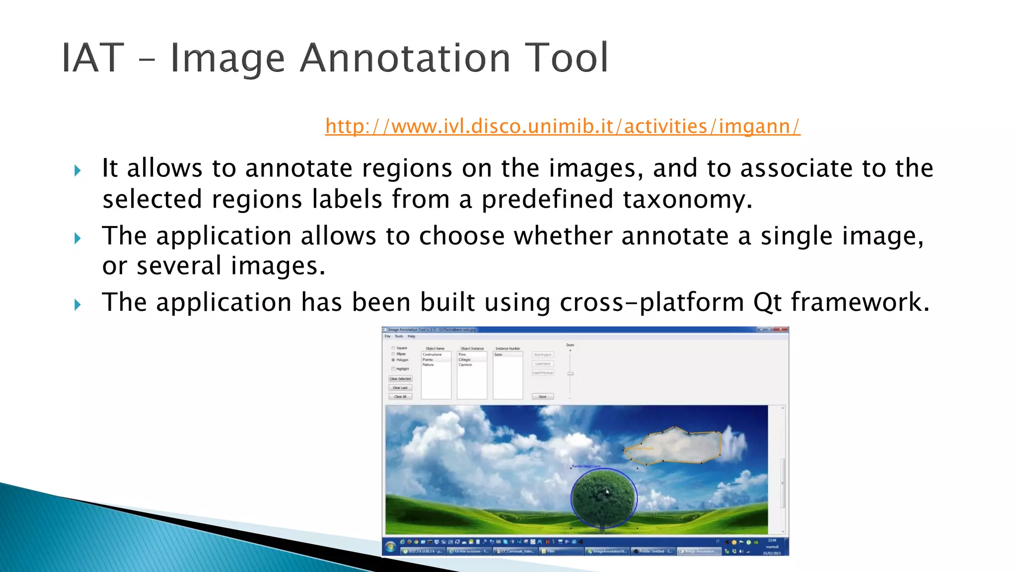 } It allows to annotate regions on the images, and to associate to the
selected regions labels from a predefined taxonomy.
} The application allows to choose whether annotate a single image,
or several images.
} The application has been built using cross-platform Qt framework.
http://www.ivl.disco.unimib.it/activities/imgann/
 