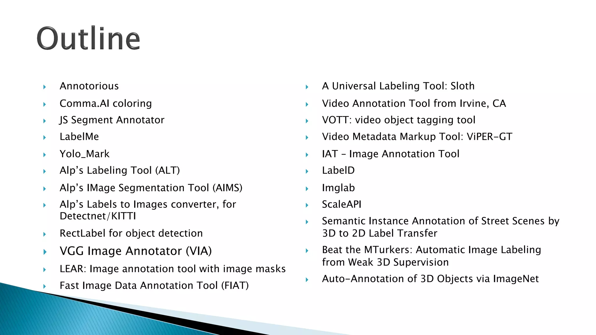 } Annotorious
} Comma.AI coloring
} JS Segment Annotator
} LabelMe
} Yolo_Mark
} Alp’s Labeling Tool (ALT)
} Alp’s IMage Segmentation Tool (AIMS)
} Alp’s Labels to Images converter, for
Detectnet/KITTI
} RectLabel for object detection
} VGG Image Annotator (VIA)
} LEAR: Image annotation tool with image masks
} Fast Image Data Annotation Tool (FIAT)
} A Universal Labeling Tool: Sloth
} Video Annotation Tool from Irvine, CA
} VOTT: video object tagging tool
} Video Metadata Markup Tool: ViPER-GT
} IAT – Image Annotation Tool
} LabelD
} Imglab
} ScaleAPI
} Semantic Instance Annotation of Street Scenes by
3D to 2D Label Transfer
} Beat the MTurkers: Automatic Image Labeling
from Weak 3D Supervision
} Auto-Annotation of 3D Objects via ImageNet
 
