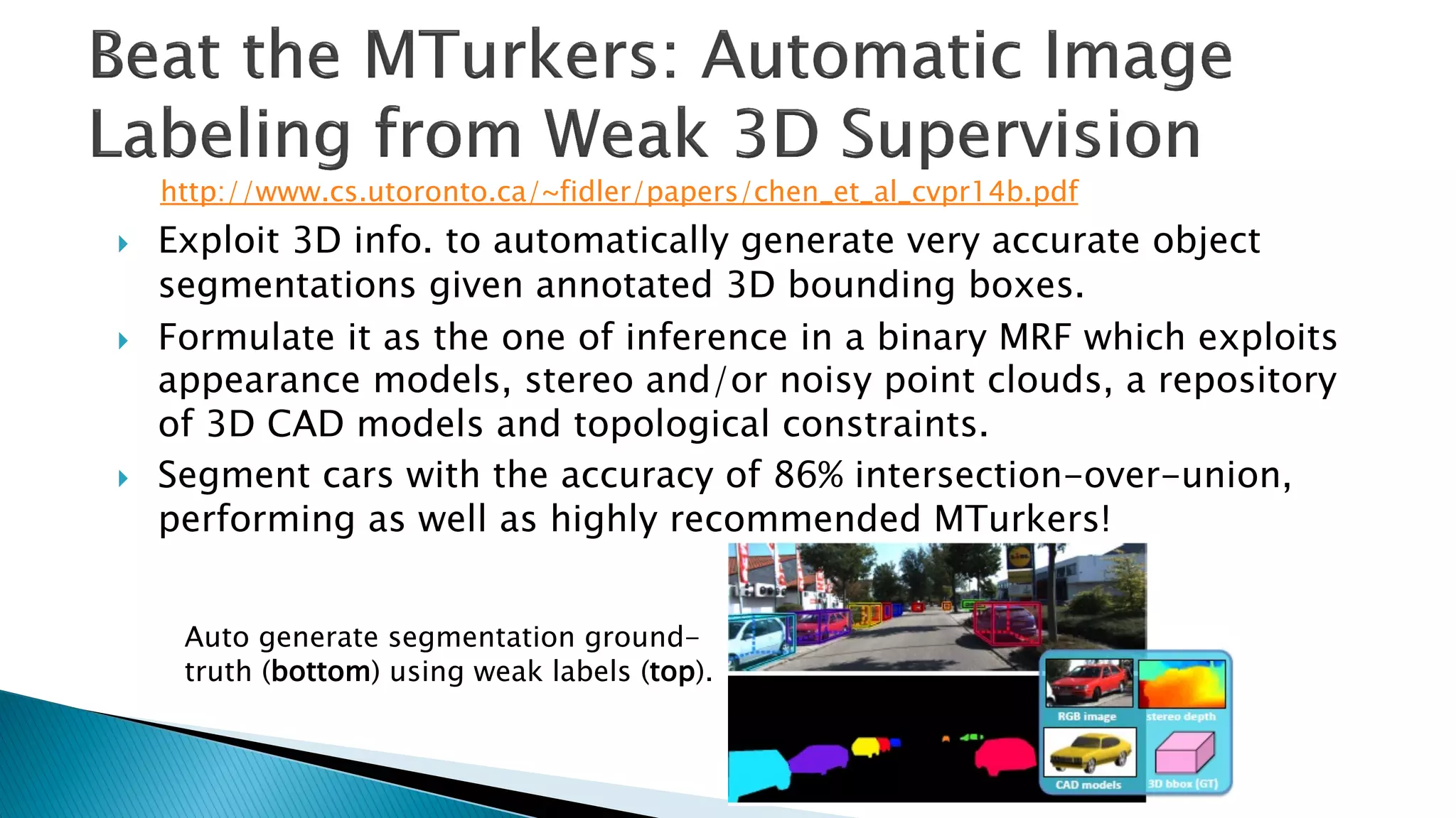 } Exploit 3D info. to automatically generate very accurate object
segmentations given annotated 3D bounding boxes.
} Formulate it as the one of inference in a binary MRF which exploits
appearance models, stereo and/or noisy point clouds, a repository
of 3D CAD models and topological constraints.
} Segment cars with the accuracy of 86% intersection-over-union,
performing as well as highly recommended MTurkers!
Auto generate segmentation ground-
truth (bottom) using weak labels (top).
http://www.cs.utoronto.ca/~fidler/papers/chen_et_al_cvpr14b.pdf
 