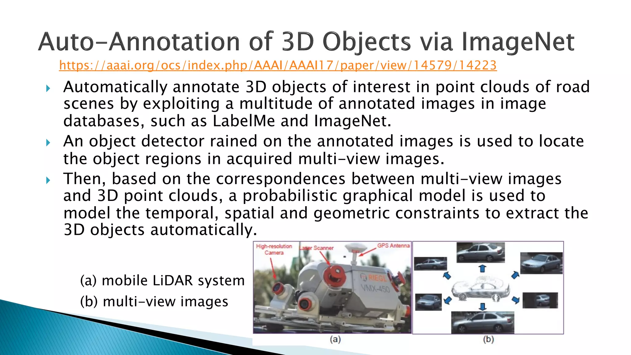 } Automatically annotate 3D objects of interest in point clouds of road
scenes by exploiting a multitude of annotated images in image
databases, such as LabelMe and ImageNet.
} An object detector rained on the annotated images is used to locate
the object regions in acquired multi-view images.
} Then, based on the correspondences between multi-view images
and 3D point clouds, a probabilistic graphical model is used to
model the temporal, spatial and geometric constraints to extract the
3D objects automatically.
(a) mobile LiDAR system
(b) multi-view images
https://aaai.org/ocs/index.php/AAAI/AAAI17/paper/view/14579/14223
 