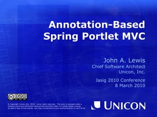 Annotation-Based Spring Portlet MVC John A. Lewis Chief Software Architect Unicon, Inc. Jasig 2010 Conference 8 March 2010 © Copyright Unicon, Inc., 2010.  Some rights reserved.  This work is licensed under a Creative Commons Attribution-Noncommercial-Share Alike 3.0 United States License. To view a copy of this license, visit  http://creativecommons.org/licenses/by-nc-sa/3.0/us/ 