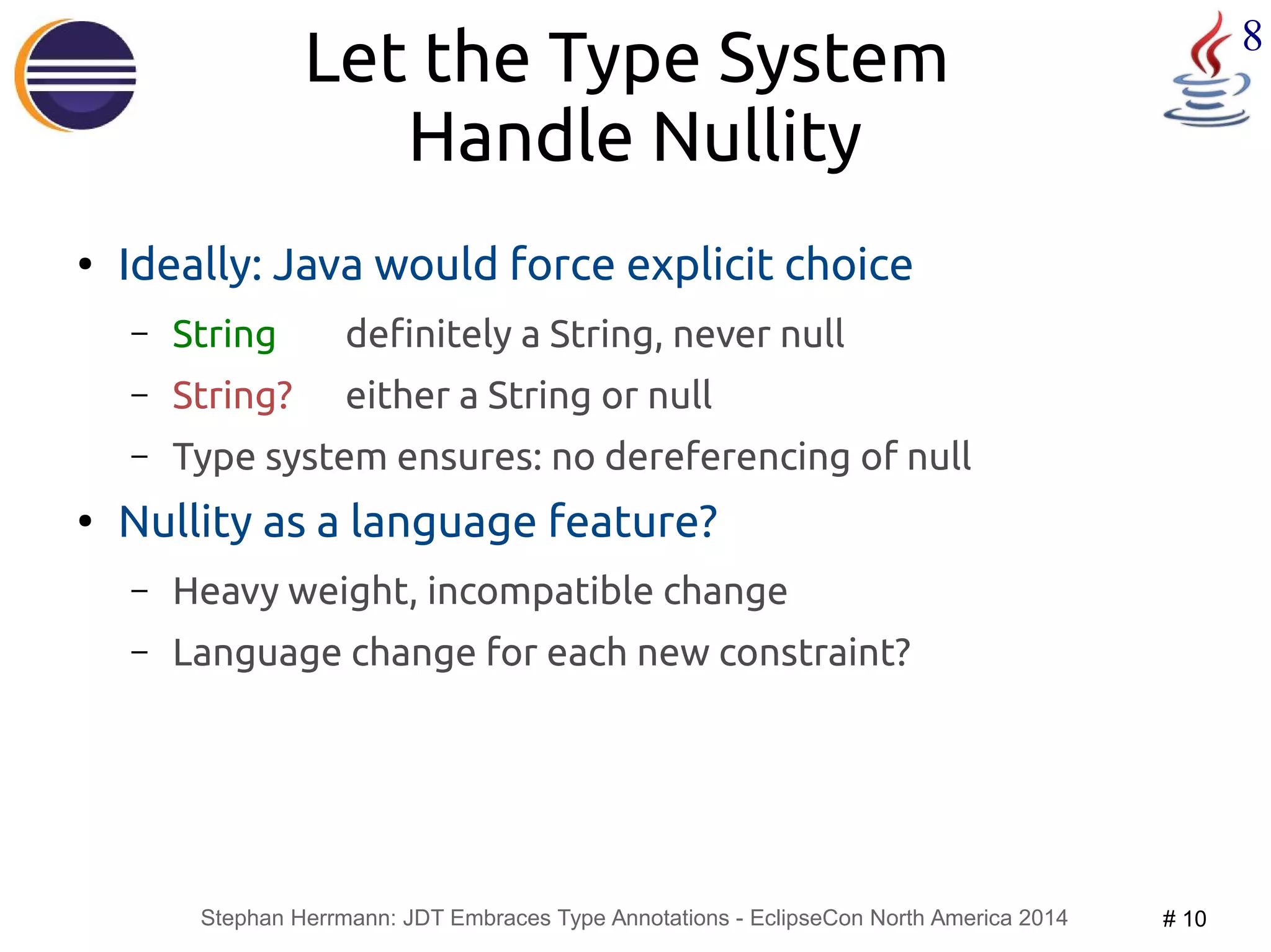 Let the Type System 8 
Handle Nullity 
● Ideally: Java would force explicit choice 
– String definitely a String, never null 
– String? either a String or null 
– Type system ensures: no dereferencing of null 
● Nullity as a language feature? 
– Heavy weight, incompatible change 
– Language change for each new constraint? 
Stephan Herrmann: JDT Embraces Type Annotations - EclipseCon North America 2014 # 10 
 