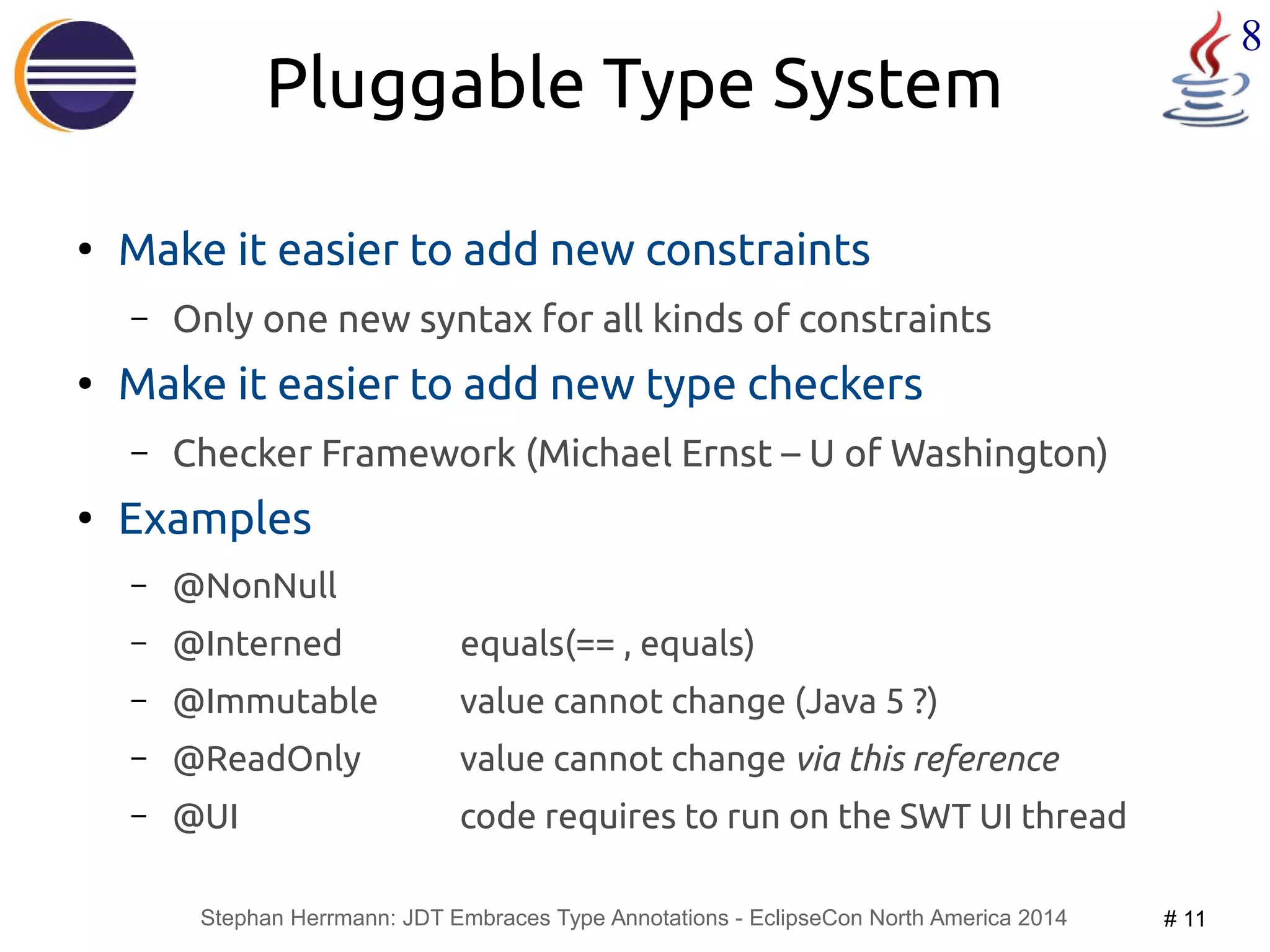 Stephan Herrmann: JDT Embraces Type Annotations - EclipseCon North America 2014 # 11 
8 
Pluggable Type System 
● Make it easier to add new constraints 
– Only one new syntax for all kinds of constraints 
● Make it easier to add new type checkers 
– Checker Framework (Michael Ernst – U of Washington) 
● Examples 
– @NonNull 
– @Interned equals(== , equals) 
– @Immutable value cannot change (Java 5 ?) 
– @ReadOnly value cannot change via this reference 
– @UI code requires to run on the SWT UI thread 
 