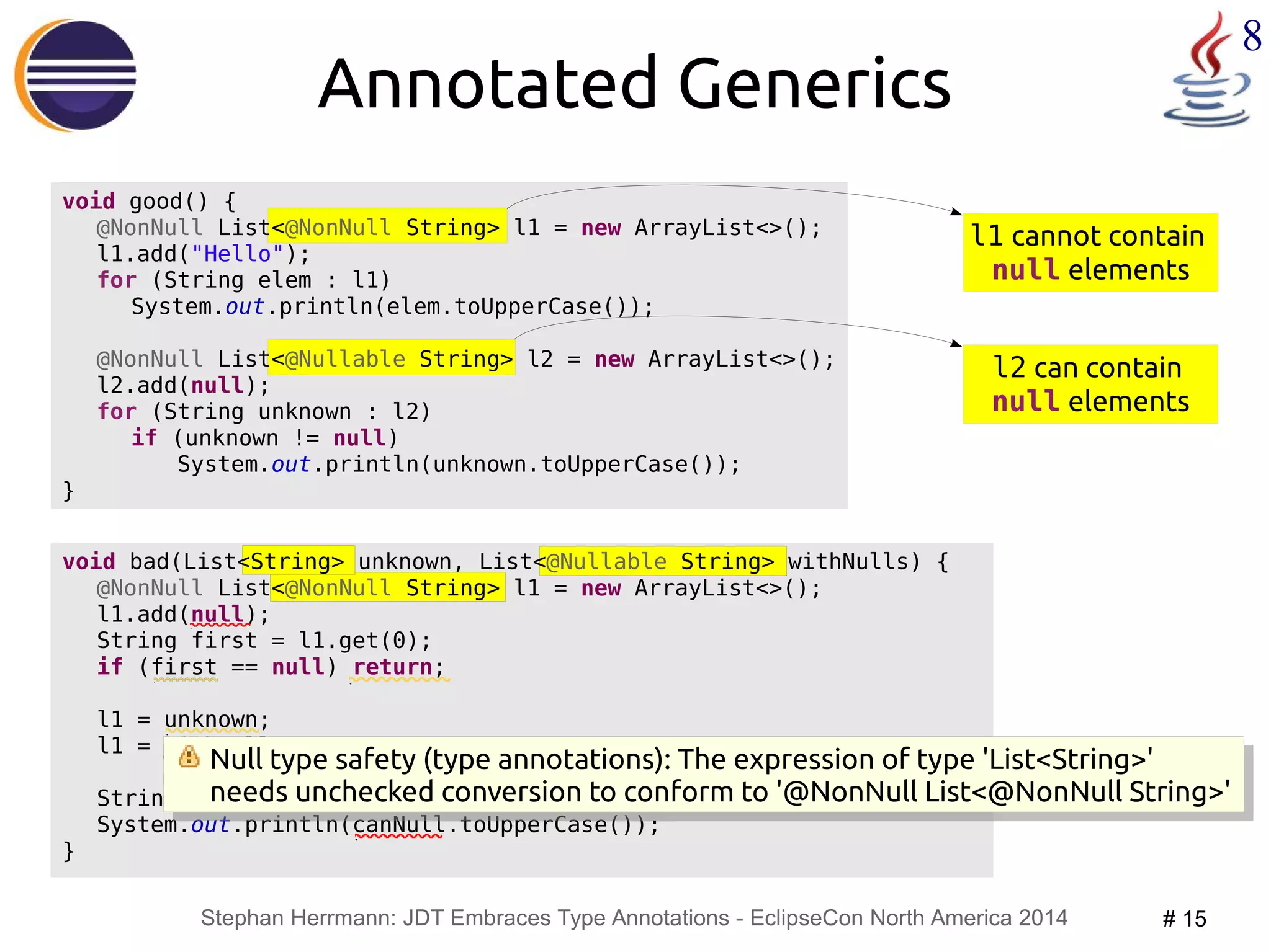 l1 cannot contain 
null elements 
Null type safety (type annotations): The expression of type 'List<String>' 
needs unchecked conversion to conform to '@NonNull List<@NonNull String>' 
Stephan Herrmann: JDT Embraces Type Annotations - EclipseCon North America 2014 # 15 
8 
void bad(List<String> unknown, List<@Nullable String> withNulls) { 
@NonNull List<@NonNull String> l1 = new ArrayList<>(); 
l1.add(null); 
String first = l1.get(0); 
if (first == null) return; 
l1 = unknown; 
l1 = withNulls; 
String canNull = withNulls.get(0); 
System.out.println(canNull.toUpperCase()); 
} 
@NonNull List<@Nullable String> l2 = new ArrayList<>(); 
l2 can contain 
null elements 
Annotated Generics 
void good() { 
@NonNull List<@NonNull String> l1 = new ArrayList<>(); 
l1.add("Hello"); 
for (String elem : l1) 
System.out.println(elem.toUpperCase()); 
l2.add(null); 
for (String unknown : l2) 
if (unknown != null) 
System.out.println(unknown.toUpperCase()); 
} 
Null type safety (type annotations): The expression of type 'List<String>' 
needs unchecked conversion to conform to '@NonNull List<@NonNull String>' 
 