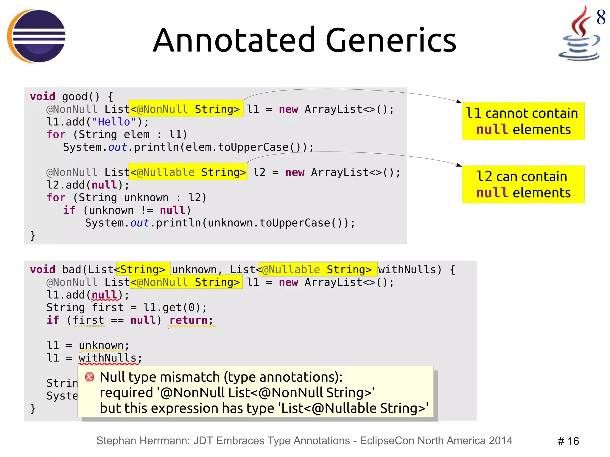 l1 cannot contain 
null elements 
Null type mismatch (type annotations): 
required '@NonNull List<@NonNull String>' 
but this expression has type 'List<@Nullable String>' 
Stephan Herrmann: JDT Embraces Type Annotations - EclipseCon North America 2014 # 16 
8 
void bad(List<String> unknown, List<@Nullable String> withNulls) { 
@NonNull List<@NonNull String> l1 = new ArrayList<>(); 
l1.add(null); 
String first = l1.get(0); 
if (first == null) return; 
l1 = unknown; 
l1 = withNulls; 
String canNull = withNulls.get(0); 
System.out.println(canNull.toUpperCase()); 
} 
@NonNull List<@Nullable String> l2 = new ArrayList<>(); 
l2 can contain 
null elements 
Annotated Generics 
void good() { 
@NonNull List<@NonNull String> l1 = new ArrayList<>(); 
l1.add("Hello"); 
for (String elem : l1) 
System.out.println(elem.toUpperCase()); 
l2.add(null); 
for (String unknown : l2) 
if (unknown != null) 
System.out.println(unknown.toUpperCase()); 
} 
Null type mismatch (type annotations): 
required '@NonNull List<@NonNull String>' 
but this expression has type 'List<@Nullable String>' 
 