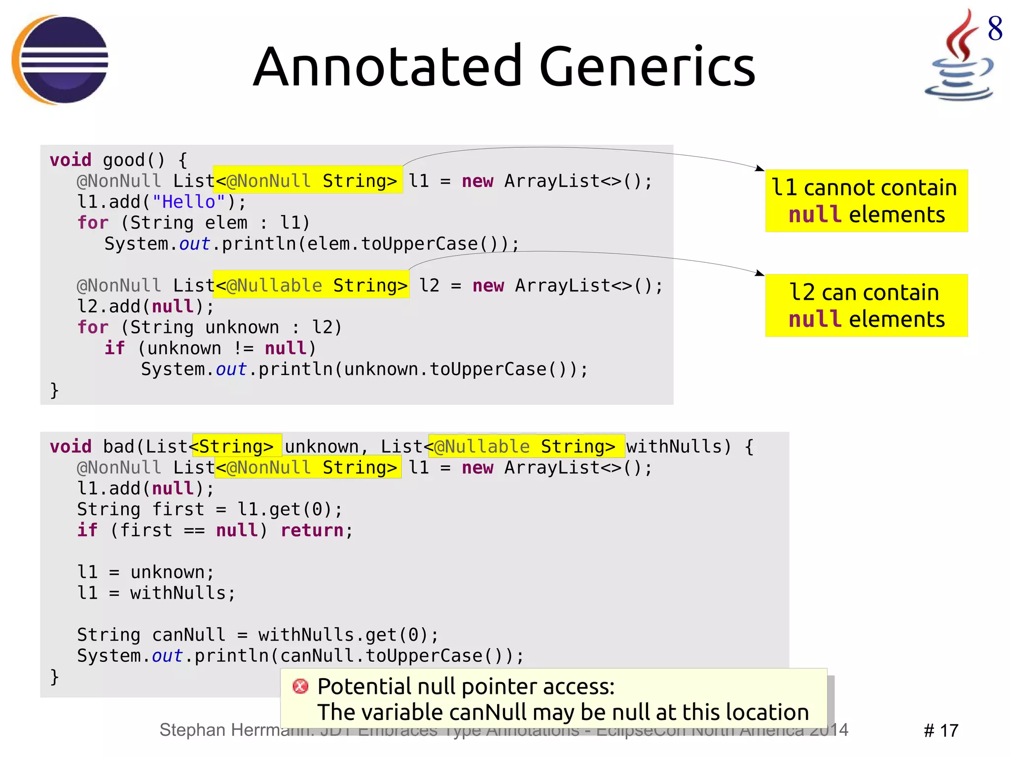 l1 cannot contain 
null elements 
Potential null pointer access: 
The variable canNull may be null at this location 
Stephan Herrmann: JDT Embraces Type Annotations - EclipseCon North America 2014 # 17 
8 
void bad(List<String> unknown, List<@Nullable String> withNulls) { 
@NonNull List<@NonNull String> l1 = new ArrayList<>(); 
l1.add(null); 
String first = l1.get(0); 
if (first == null) return; 
l1 = unknown; 
l1 = withNulls; 
String canNull = withNulls.get(0); 
System.out.println(canNull.toUpperCase()); 
} 
@NonNull List<@Nullable String> l2 = new ArrayList<>(); 
l2 can contain 
null elements 
Annotated Generics 
void good() { 
@NonNull List<@NonNull String> l1 = new ArrayList<>(); 
l1.add("Hello"); 
for (String elem : l1) 
System.out.println(elem.toUpperCase()); 
l2.add(null); 
for (String unknown : l2) 
if (unknown != null) 
System.out.println(unknown.toUpperCase()); 
} 
Potential null pointer access: 
The variable canNull may be null at this location 
 
