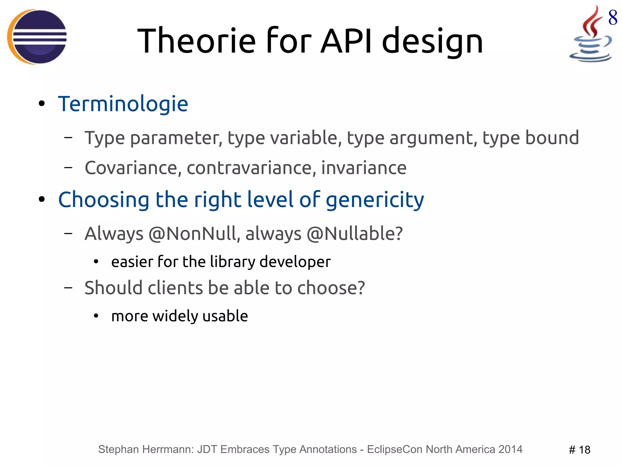 Stephan Herrmann: JDT Embraces Type Annotations - EclipseCon North America 2014 # 18 
8 
Theorie for API design 
● Terminologie 
– Type parameter, type variable, type argument, type bound 
– Covariance, contravariance, invariance 
● Choosing the right level of genericity 
– Always @NonNull, always @Nullable? 
● easier for the library developer 
– Should clients be able to choose? 
● more widely usable 
 