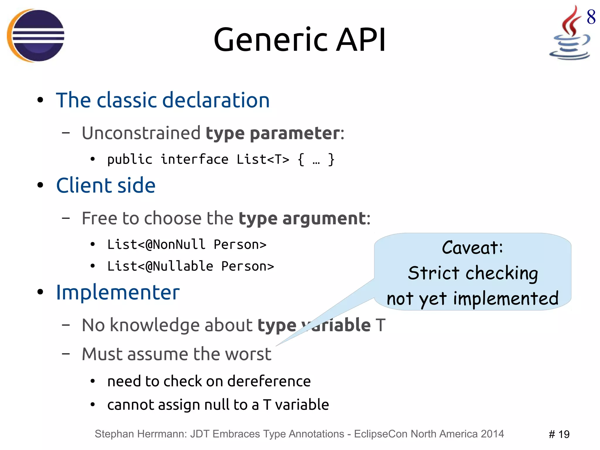 Stephan Herrmann: JDT Embraces Type Annotations - EclipseCon North America 2014 # 19 
8 
Generic API 
● The classic declaration 
– Unconstrained type parameter: 
● public interface List<T> { … } 
● Client side 
– Free to choose the type argument: 
● List<@NonNull Person> 
● List<@Nullable Person> 
● Implementer 
– No knowledge about type variable T 
– Must assume the worst 
● need to check on dereference 
● cannot assign null to a T variable 
Caveat: 
Strict checking 
not yet implemented 
 
