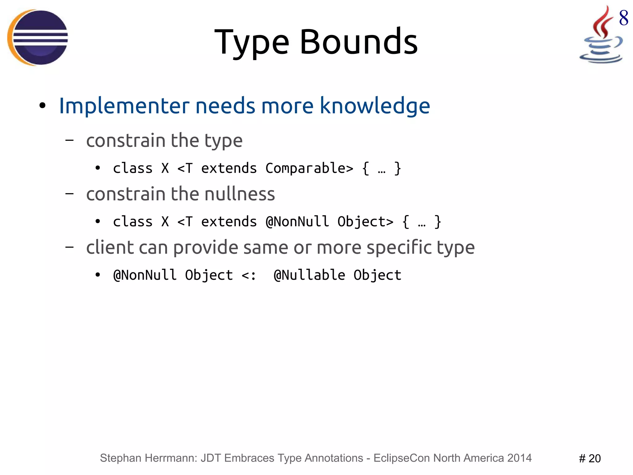 Stephan Herrmann: JDT Embraces Type Annotations - EclipseCon North America 2014 # 20 
8 
Type Bounds 
● Implementer needs more knowledge 
– constrain the type 
● class X <T extends Comparable> { … } 
– constrain the nullness 
● class X <T extends @NonNull Object> { … } 
– client can provide same or more specific type 
● @NonNull Object <: @Nullable Object 
 