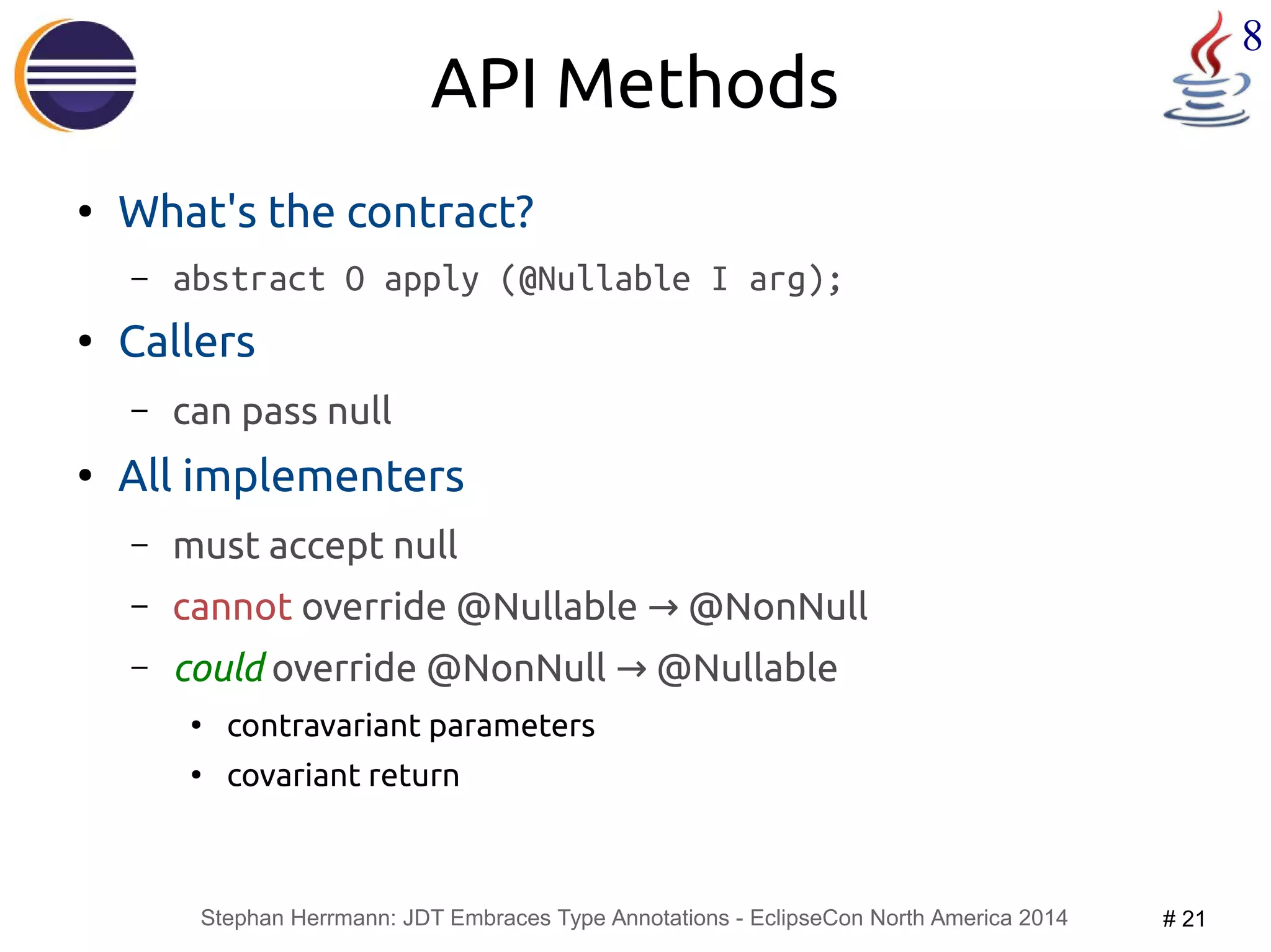 Stephan Herrmann: JDT Embraces Type Annotations - EclipseCon North America 2014 # 21 
8 
API Methods 
● What's the contract? 
– abstract O apply (@Nullable I arg); 
● Callers 
– can pass null 
● All implementers 
– must accept null 
– cannot override @Nullable → @NonNull 
– could override @NonNull → @Nullable 
● contravariant parameters 
● covariant return 
 