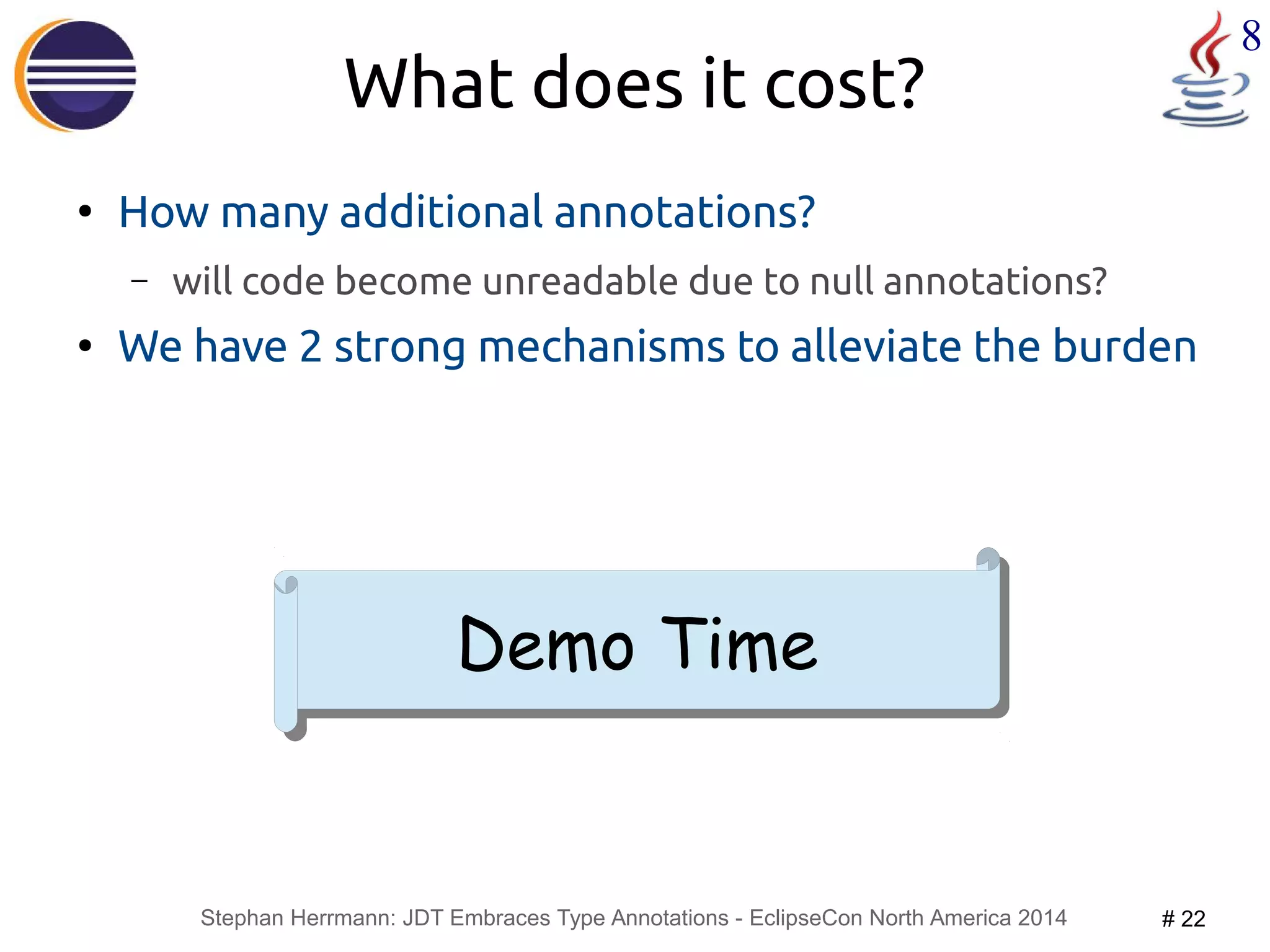 Stephan Herrmann: JDT Embraces Type Annotations - EclipseCon North America 2014 # 22 
8 
What does it cost? 
● How many additional annotations? 
– will code become unreadable due to null annotations? 
● We have 2 strong mechanisms to alleviate the burden 
DDeemmoo TTiimmee 
 