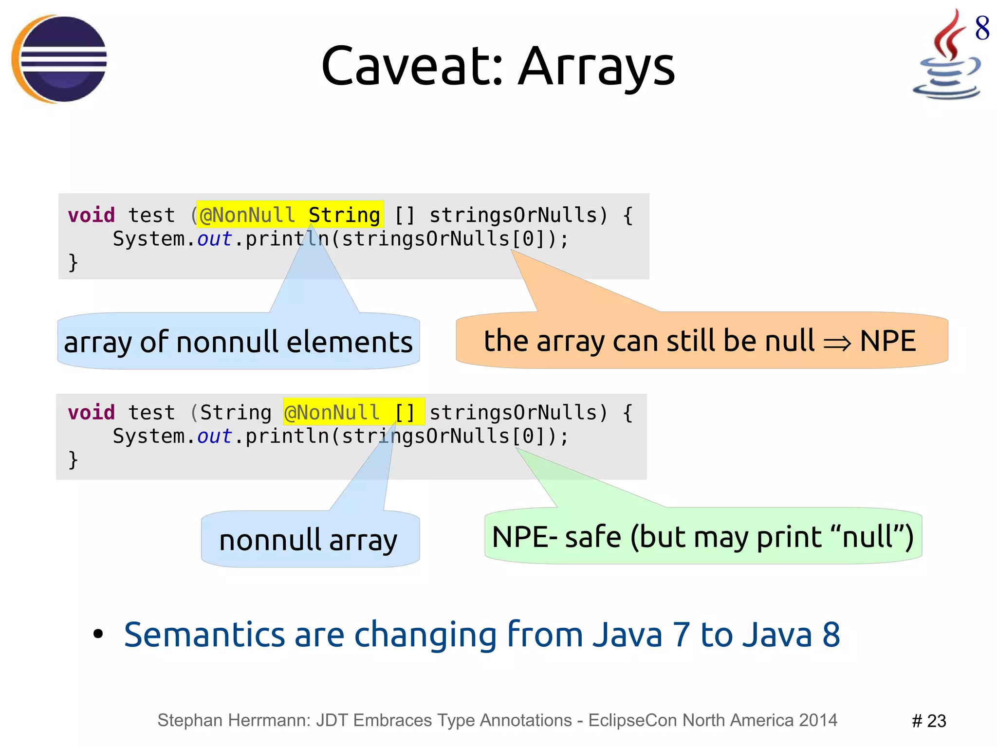 void test (@NonNull String [] stringsOrNulls) { 
System.out.println(stringsOrNulls[0]); 
Stephan Herrmann: JDT Embraces Type Annotations - EclipseCon North America 2014 # 23 
8 
Caveat: Arrays 
● Semantics are changing from Java 7 to Java 8 
} 
array of nonnull elements the array can still be null Þ NPE 
void test (String @NonNull [] stringsOrNulls) { 
System.out.println(stringsOrNulls[0]); 
} 
nonnull array NPE- safe (but may print “null”) 
 