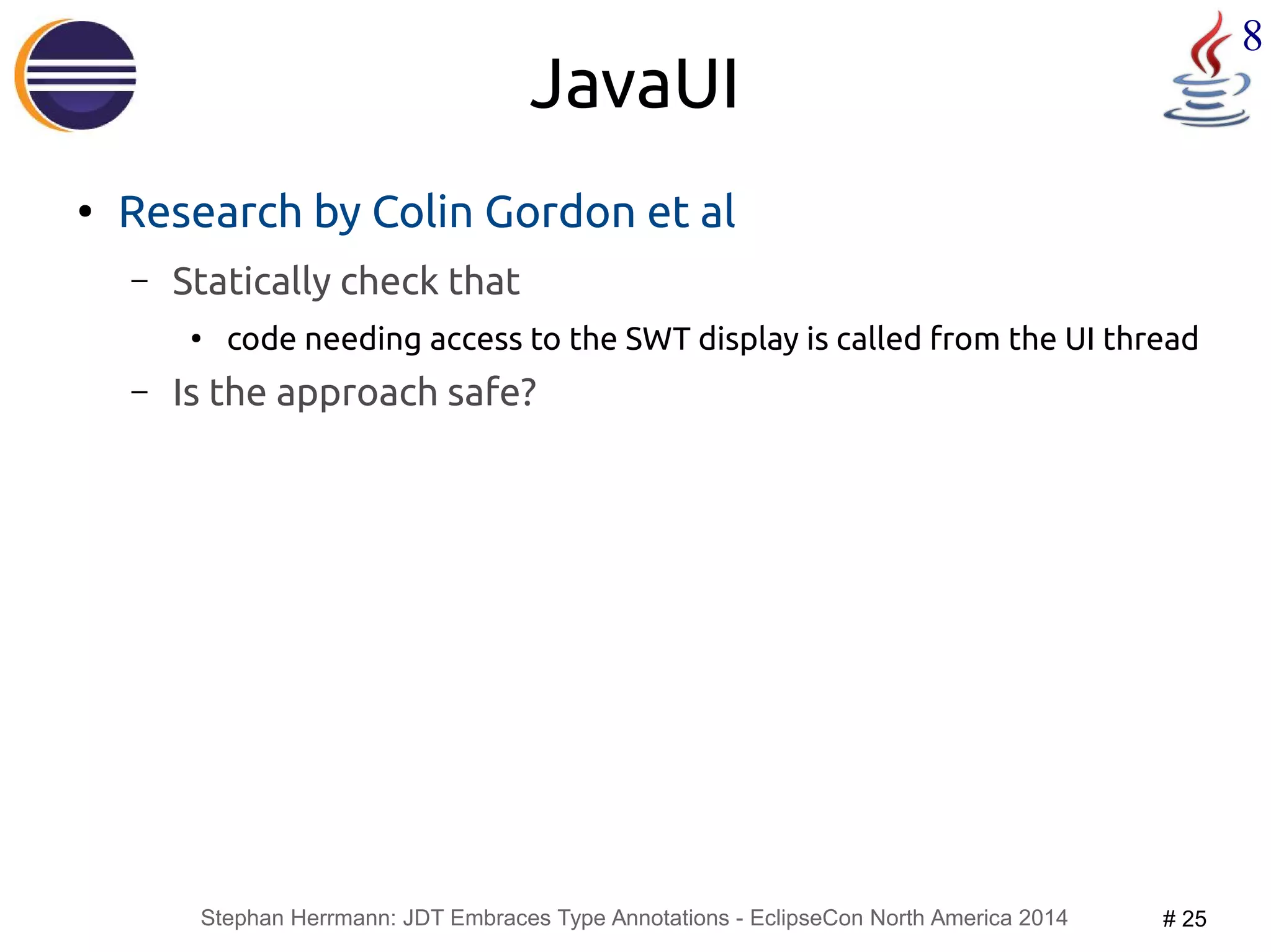 Stephan Herrmann: JDT Embraces Type Annotations - EclipseCon North America 2014 # 25 
8 
JavaUI 
● Research by Colin Gordon et al 
– Statically check that 
● code needing access to the SWT display is called from the UI thread 
– Is the approach safe? 
 