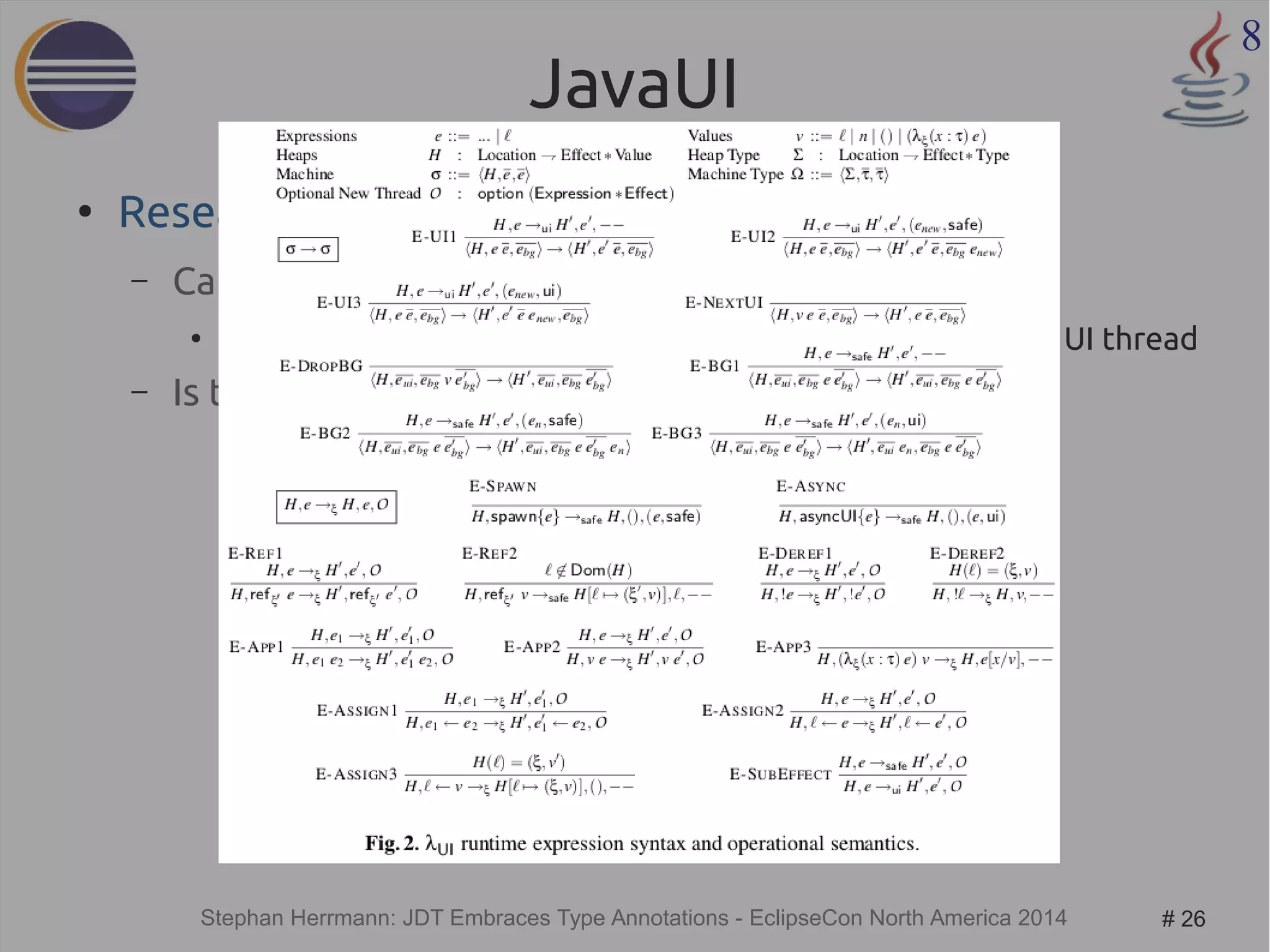 Stephan Herrmann: JDT Embraces Type Annotations - EclipseCon North America 2014 # 26 
8 
JavaUI 
● Research by Colin Gordon et al 
– Can we statically check that 
● code needing access to the SWT display is called from the UI thread 
– Is the approach safe? 
 