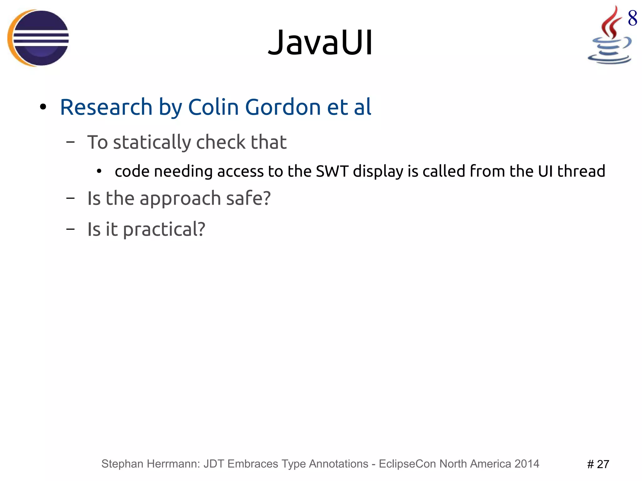 Stephan Herrmann: JDT Embraces Type Annotations - EclipseCon North America 2014 # 27 
8 
JavaUI 
● Research by Colin Gordon et al 
– To statically check that 
● code needing access to the SWT display is called from the UI thread 
– Is the approach safe? 
– Is it practical? 
 