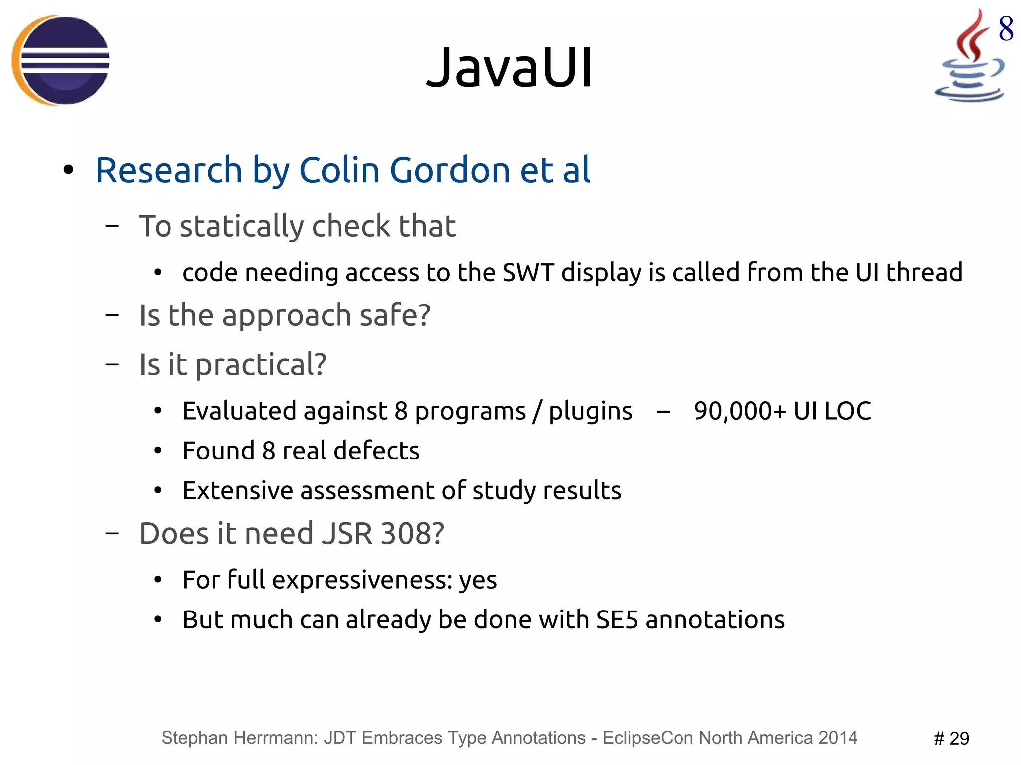 Stephan Herrmann: JDT Embraces Type Annotations - EclipseCon North America 2014 # 29 
8 
JavaUI 
● Research by Colin Gordon et al 
– To statically check that 
● code needing access to the SWT display is called from the UI thread 
– Is the approach safe? 
– Is it practical? 
● Evaluated against 8 programs / plugins – 90,000+ UI LOC 
● Found 8 real defects 
● Extensive assessment of study results 
– Does it need JSR 308? 
● For full expressiveness: yes 
● But much can already be done with SE5 annotations 
 