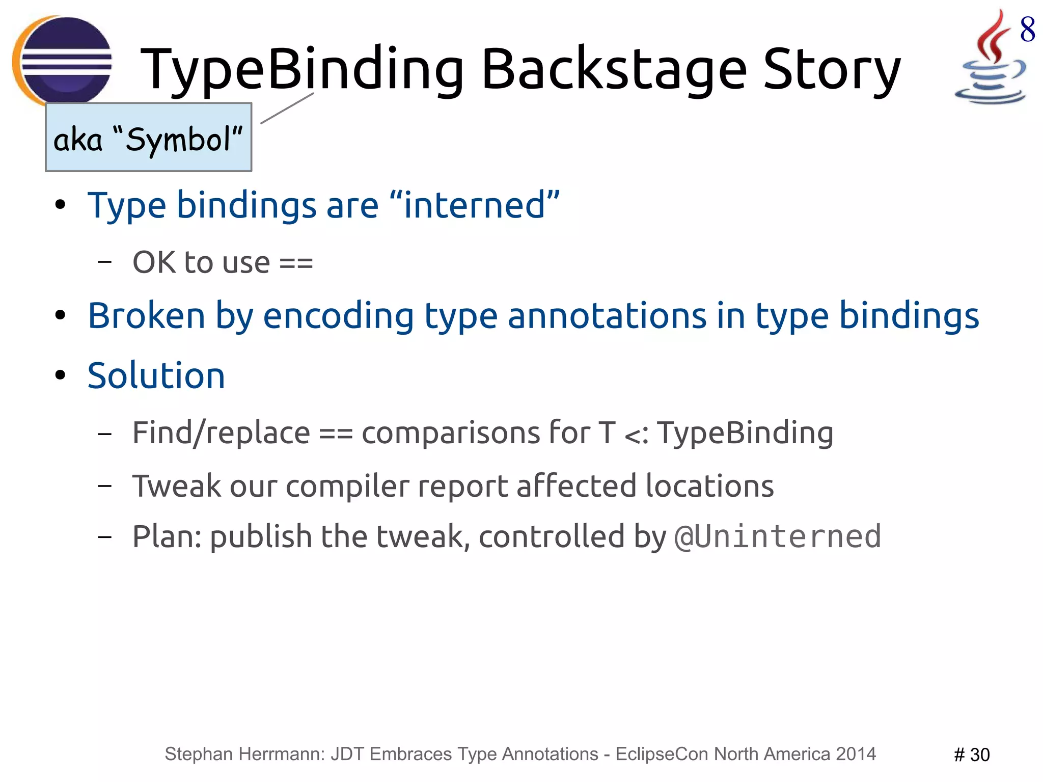 aka “Symbol” 
Stephan Herrmann: JDT Embraces Type Annotations - EclipseCon North America 2014 # 30 
8 
TypeBinding Backstage Story 
● Type bindings are “interned” 
– OK to use == 
● Broken by encoding type annotations in type bindings 
● Solution 
– Find/replace == comparisons for T <: TypeBinding 
– Tweak our compiler report affected locations 
– Plan: publish the tweak, controlled by @Uninterned 
 