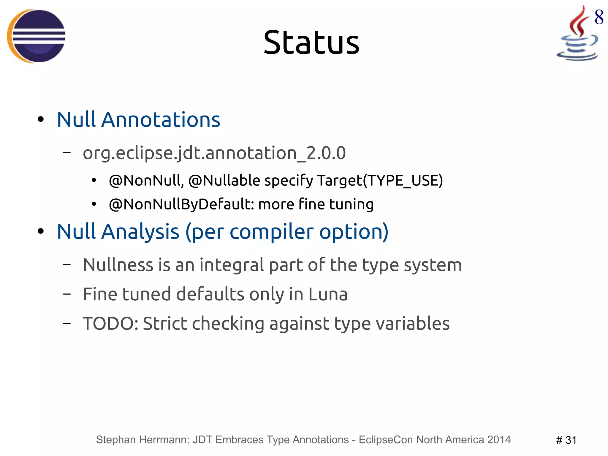 Stephan Herrmann: JDT Embraces Type Annotations - EclipseCon North America 2014 # 31 
8 
Status 
● Null Annotations 
– org.eclipse.jdt.annotation_2.0.0 
● @NonNull, @Nullable specify Target(TYPE_USE) 
● @NonNullByDefault: more fine tuning 
● Null Analysis (per compiler option) 
– Nullness is an integral part of the type system 
– Fine tuned defaults only in Luna 
– TODO: Strict checking against type variables 
 