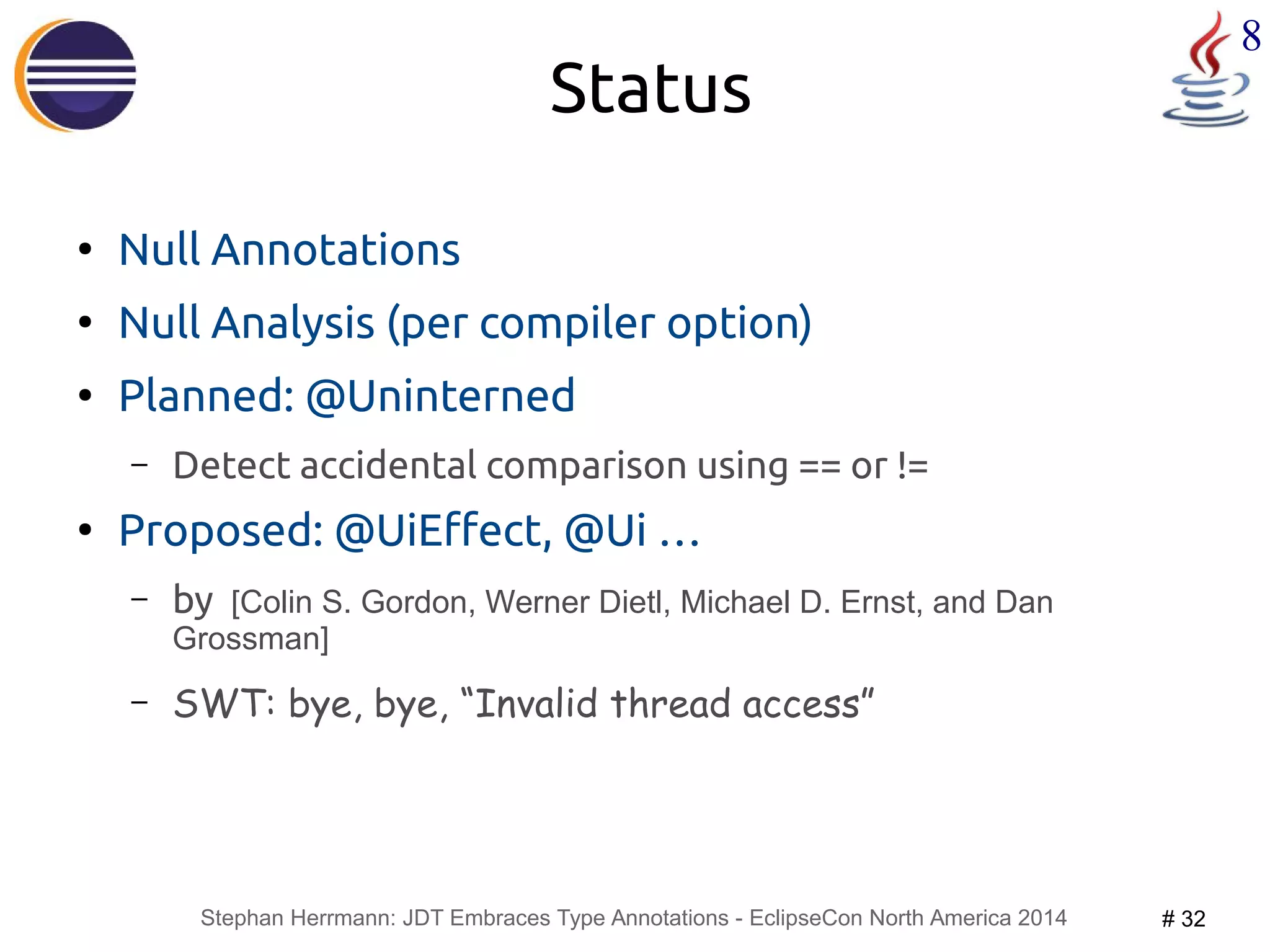 Stephan Herrmann: JDT Embraces Type Annotations - EclipseCon North America 2014 # 32 
8 
Status 
● Null Annotations 
● Null Analysis (per compiler option) 
● Planned: @Uninterned 
– Detect accidental comparison using == or != 
● Proposed: @UiEffect, @Ui … 
– by [Colin S. Gordon, Werner Dietl, Michael D. Ernst, and Dan 
Grossman] 
– SWT: bye, bye, “Invalid thread access” 
 