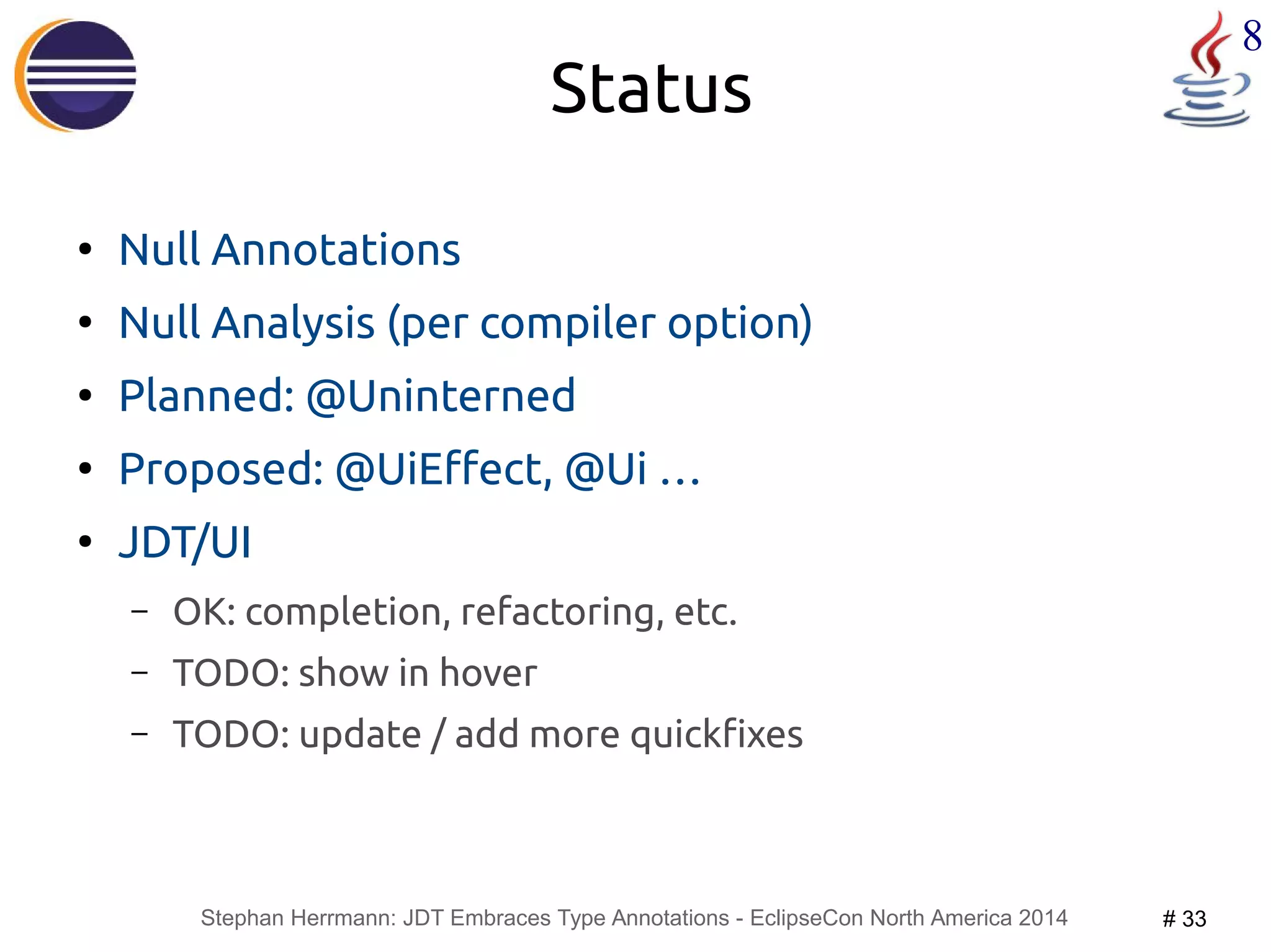 Stephan Herrmann: JDT Embraces Type Annotations - EclipseCon North America 2014 # 33 
8 
Status 
● Null Annotations 
● Null Analysis (per compiler option) 
● Planned: @Uninterned 
● Proposed: @UiEffect, @Ui … 
● JDT/UI 
– OK: completion, refactoring, etc. 
– TODO: show in hover 
– TODO: update / add more quickfixes 
 