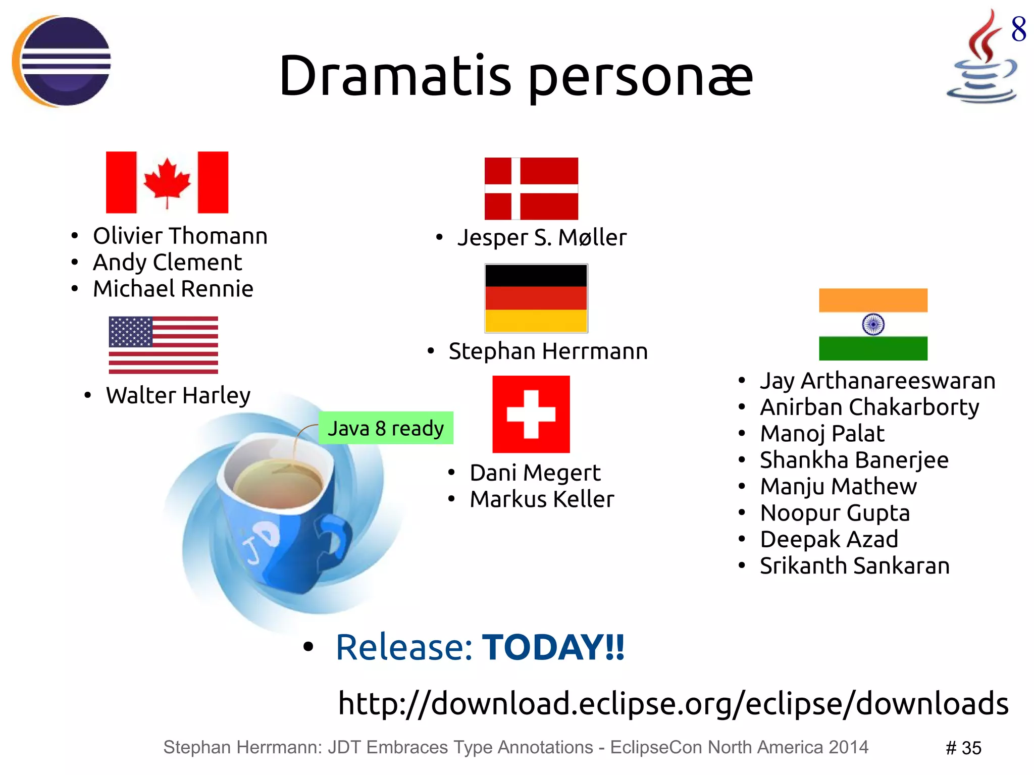 Dramatis personæ 
Stephan Herrmann: JDT Embraces Type Annotations - EclipseCon North America 2014 # 35 
8 
Java 8 ready 
● Jay Arthanareeswaran 
● Anirban Chakarborty 
● Manoj Palat 
● Shankha Banerjee 
● Manju Mathew 
● Noopur Gupta 
● Deepak Azad 
● Srikanth Sankaran 
● Olivier Thomann 
● Andy Clement 
● Michael Rennie 
● Jesper S. Møller 
● Walter Harley 
● Stephan Herrmann 
● Dani Megert 
● Markus Keller 
● Release: TODAY!! 
http://download.eclipse.org/eclipse/downloads 
