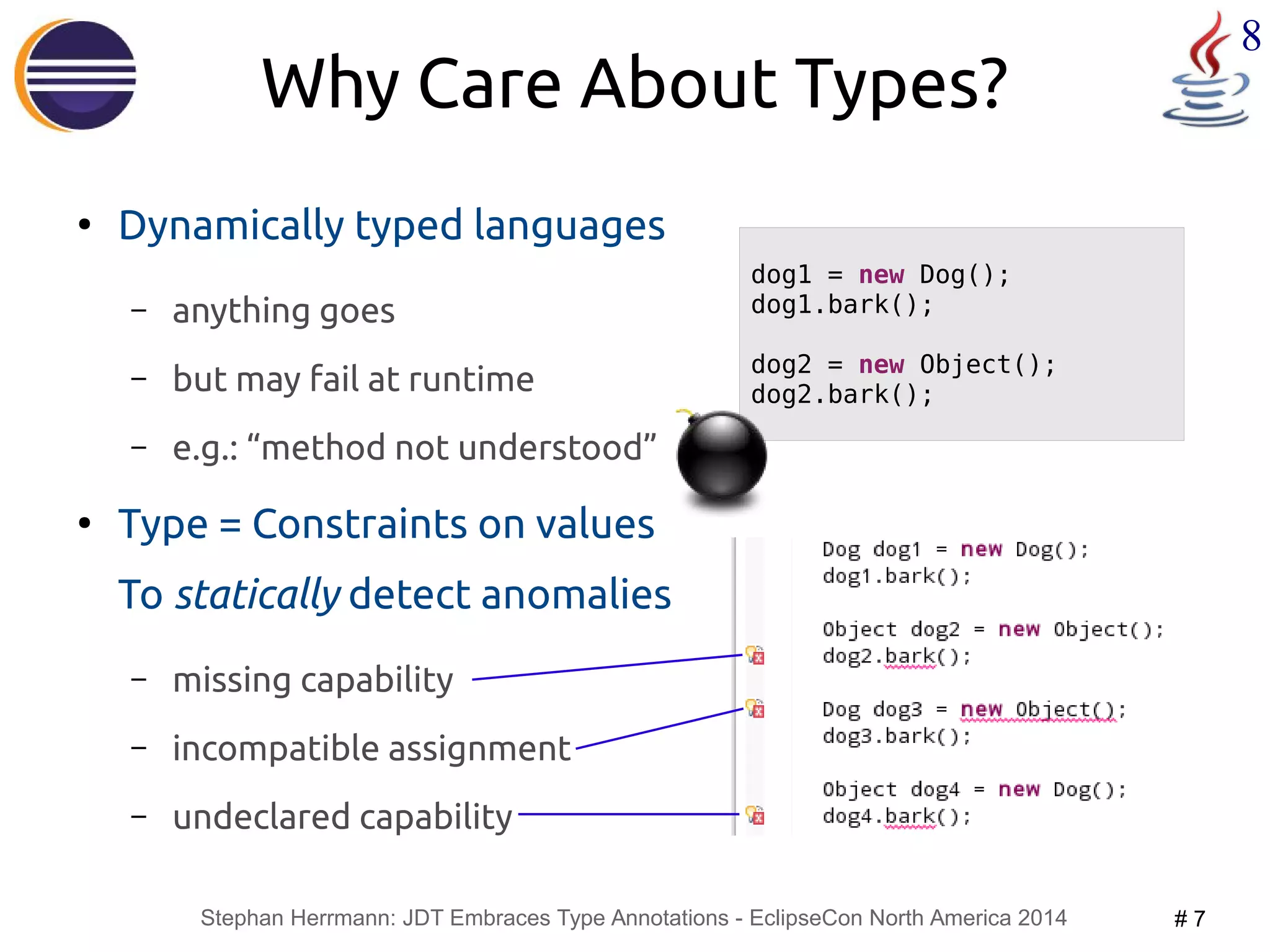 Stephan Herrmann: JDT Embraces Type Annotations - EclipseCon North America 2014 # 7 
8 
Why Care About Types? 
● Dynamically typed languages 
– anything goes 
– but may fail at runtime 
– e.g.: “method not understood” 
● Type = Constraints on values 
To statically detect anomalies 
– missing capability 
– incompatible assignment 
– undeclared capability 
dog1 = new Dog(); 
dog1.bark(); 
dog2 = new Object(); 
dog2.bark(); 
 