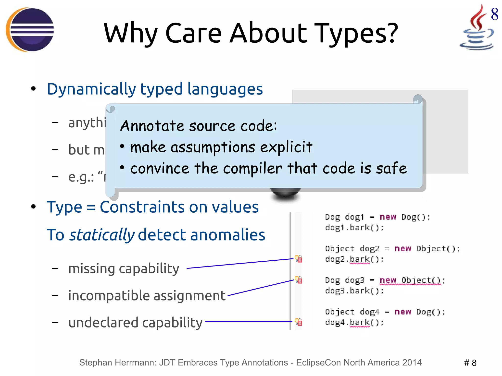 Annotate source code: 
● make assumptions explicit 
● convince the compiler that code is safe 
Stephan Herrmann: JDT Embraces Type Annotations - EclipseCon North America 2014 # 8 
8 
Why Care About Types? 
● Dynamically typed languages 
– anything goes 
– but may fail at runtime 
– e.g.: “method not understood” 
● Type = Constraints on values 
To statically detect anomalies 
– missing capability 
– incompatible assignment 
– undeclared capability 
dog1 = new Dog(); 
dog1.bark(); 
dog2 = new Object(); 
dog2.bark(); 
Annotate source code: 
● make assumptions explicit 
● convince the compiler that code is safe 
 
