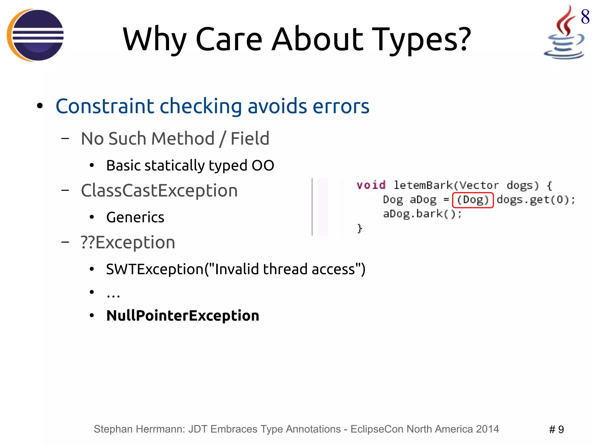 Stephan Herrmann: JDT Embraces Type Annotations - EclipseCon North America 2014 # 9 
8 
Why Care About Types? 
● Constraint checking avoids errors 
– No Such Method / Field 
● Basic statically typed OO 
– ClassCastException 
● Generics 
– ??Exception 
● SWTException("Invalid thread access") 
● … 
● NullPointerException 
 