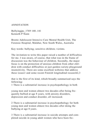 ANNOTATION
Bullyingjpc_1769 140..141
Kenneth P Nunn
Bronte Adolescent Intensive Care Mental Health Unit, The
Forensic Hospital, Malabar, New South Wales, Australia
Key words: bullying; sensitive children; victims.
The invitation to write this paper raised a number of difficulties
for me. I was aware, of course, that what was in the frame of
discussion was the behaviour of children. Secondly, the major
focus is on the protection of anxious children from other chil-
dren with conduct difficulties or just garden-variety playground
insensitivity. There are some excellent websites that address
these issues1 and some recent Finnish longitudinal research2,3
that is the first of its kind, which broadly summarised says the
following:
1 There is a substantial increase in psychopathology in both
young men and women almost two decades after being fre-
quently bullied at age 8 years, with anxiety disorders,
depression and conduct disorder, all increased.
2 There is a substantial increase in psychopathology for both
young men and women almost two decades after doing the
bullying at age 8 years.
3 There is a substantial increase in suicide attempts and com-
pleted suicide in young adult women who have been fre-
 
