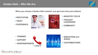 Golden Helix – Who We Are
When you choose a Golden Helix solution, you get more than just software
▪ REPUTATION
▪ TRUST
▪ EXPERIENCE
▪ INDUSTRY FOCUS
▪ THOUGHT
LEADERSHIP
▪ COMMUNITY
▪ TRAINING
▪ SUPPORT
▪ RESPONSIVENESS
▪ INNOVATION and
SPEED
▪ CUSTOMIZATIONS
 