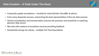 Data Curation – A Peek Under The Hood
▪ Frequently update annotations – monthly for most (ClinVar, OncoMD, & others)
▪ From many disparate sources, researching the best representation of the raw data sources
▪ Variant normalization and transformation ensures the precision and sensitivity in matching
genomic data source
▪ We work with creators of annotation sources providing feedback
▪ Substantial savings for clients – multiple Full Time Equivalents
 