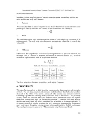 International Journal on Natural Language Computing (IJNLC) Vol. 3, No.3, June 2014
102
B. Performance measures
In order to evaluate our effectiveness of our data extraction method with attribute labelling we
adopt precision and recall and F-Measure.
1) Precision
Precision is the ability to retrieve only relevant and discard the irrelevant records. Precision is the
percentage of correctly annotated data values (Ca) over all annotated data values (Oa).
P ൌ
Ca
Oa
2) Recall
The recall value on the other hand expresses the number of retrieved relevant records out of all
existing records. The recall is the ratio of correctly annotated data values (Ca) by over all data
values (Od).
R ൌ
Ca
Od
3) F-Measure
F-Measure is the comprehensive evaluation of overall performance of precision and recall, and
the larger value of f-measure is the better performance of annotation method. (i.e.) is used to
measure the expected results based on the precision and recall.
Fm ൌ
2 ‫כ‬ P ‫כ‬ R
P ൅ R
TABLE II. Performance Results for Data Annotation
Domain Precision Recall F-Measure
Automobile 81.5% 78.5% 79.97%
Book 89.50% 86.50% 87.9%
Average 85.5% 82.50% 83.94%
The above table shows the values of precision , recall and the F-measure.
6. CONCLUSION
This paper has summarized in detail about the various existing data extraction and annotation
methods. The web data extraction and annotation method and their drawbacks also have been
discussed in the related work section. Among all other existing data extraction methods,
Combining Tag and Value Similarity (CTVS) overcomes many of the drawbacks and gives high
accuracy for the data extraction. The CTVS method is used to automatically extract and align the
QRRs from a query result page. The data extraction using CTVS method yields more accurate
precision and recall. But it still suffers from identifying an attribute in the query result table. To
the enhancement of the existing technique, the label assignment (annotation) for the extracted
query result record through the ontology domain is integrated to achieve the high performance.
The overall performance is achieved by F-Measure metric using Precision and Recall.
 