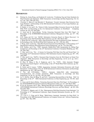 International Journal on Natural Language Computing (IJNLC) Vol. 3, No.3, June 2014
103
REFERENCES
[1] Weifeng Su, Jiying Wang, and Frederick H. Lochovsky, “Combining Tag and Value Similarity for
Data Extraction and Alignment”, IEEE Transactions on knowledge and Data Engineering, Vol. 24,
no.7, pp. 1186--1200, July 2012.
[2] Crescenzi V, Mecca G, and Merialdo P, “Roadrunner: Towards Automatic Data Extraction from
Large Websites”, In Proceedings of the 26th International Conference on Very Large Databases, pp.
109 –118, March 2001.
[3] D. Buttler, L. Liu, and C. Pu, “Omini-A Fully Automated Object Extraction System for the World
Wide Web”, In Proceedings of the 21st International Conference on Distributed Computing
Systems, pp. 361-370, April 2001.
[4] A. Arasu and H. Garcia-Molina, “ExAlg: Extracting Structured Data from Web Pages”, In
Proceedings of the ACMSIGMOD International Conference Management of Data, pp. 337 - 348,
July 2003.
[5] C.H. Chang and S.C. Lui, “IePAD: Information Extraction Based on Pattern Discovery”, In
Proceedings of the 10th World Wide Web Conference, pp. 681- 688, March 2001.
[6] J. Wang and F.H. Lochovsky, “DeLa: Data Extraction and Label Assignment for Web Databases”,
In Proceedings of the 12th World Wide Web Conference, pp. 187—196, July, 2003.
[7] J. Wang, and F. Lochovsky, “Data-Rich Section Extraction from Html Pages”, In Proceedings of 3rd
International Conference Web Information System Engineering”, pp. 99-- 110, June 2002.
[8] D.W. Embley, and C.Tao, “TISP: Automatic Hidden-Web Table Interpretation by Sibling Page
Comparison”, In Proceedings of the 26th
International Conference Conceptual Modeling, pp. 566--
581, May 2007.
[9] Y. Zhai, and B. Liu, “Net – A System for Extracting Web Data from Flat and Nested Data”, In
Proceedings of 6th
International Conference Web Information Systems Engineering, pp. 487-- 495,
April 2005.
[10] Y. Zhai and B. Liu, “DePTA: Structured Data Extraction from the Web Based on Partial Tree
Alignment”, IEEE Transactions on Knowledge and Data Engineering, vol.18, no.12. pp. 1614—
1628, December 2006.
[11] H. Zhao, W. Meng, Z. Wu, V. Raghavan, and C. Yu, “ViNTs - Fully Automatic Wrapper
Generation for Search Engines”, In Proceedings of the 14th
World Wide Web Conference, pp. 66--
75, May 2005.
[12] K. Simon and G. Lausen, “ViPER: Augmenting Automatic Information Extraction with Visual
Perceptions”, In Proceedings of the 14th
ACM International Conference Information and Knowledge
Management, pp. 381—388, June 2005.
[13] C Tao, and D.W.Embley, “TISP++: Automatic hidden-Web table interpretation,
Conceptualization, and semantic annotation”, IEEE Transactions on knowledge and Data
Engineering, vol. 68, no.7, pp. 683--704, July 2009.
[14] Lu, Y., Hai He., Zhao. H, Meng. W, and Yu.C, “Annotating Structured Data of the Deep Web”, In
Proceedings of the 23rd
IEEE International Conference on Data Engineering, pp. 376–385, April
2007.
[15] A. Arasu and H. Garcia-Molina, “Extracting Structured Data from Web Pages”, In Proceedings of
the ACM SIGMOID International Conference Management of Data, pp. 337--348, March 2003.
[16] B. Liu, R. Grossman, and Y. Zhai, “Mining Data Records In Web Pages”, In Proceedings of the 9th
ACM SIGKDD International Conference Knowledge Discovery and Data Mining”, pp. 601--606,
December 2003.
[17] H. Snoussi, L. Magnin, and J.-Y. Nie, “Heterogeneous Web Data Extraction Using Ontologies”, In
Proceedings of 15th
International Conference Agent Oriented Information Systems, pp. 99-- 110,
April 2001.
[18] X. J. Cui, Z. Y. Peng and H. Wang, “Multi-Source Automatic Annotation for Deep Web”, In
Proceedings of the 2008 International Conference on Computer Science and Software Engineering,
pp. 659 -- 662, May 2008.
 