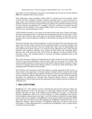 International Journal on Natural Language Computing (IJNLC) Vol. 3, No.3, June 2014
94
data value is not only important for the above record linkage task, but also for storing collected
QRRs into a database table for later analysis.
Early applications require tremendous human efforts to annotate data units manually, which
severely limit their scalability. Presently, Semantic annotation bases on correct extraction of
query results. Now automatic web data extraction has been relatively matured. In this work, the
method of automatic web data extraction defined in Combining Tag and Value Similarity (CTVS)
for data extraction and alignment [1] is adapted. Precisely, we propose to integrate the label
assignment for the attribute in the extracted QRRs based on the construction of an ontology
domain to give a better performance results.
A Web database responds to a user query to the relevant data in the form of query result pages.
The query result pages may be in a structured or semi-structured format. It is necessary to extract
the data values from the query result pages for the efficient utilization of data. Now-a- days,
automatic data extraction approach is popular for dynamically extracting the data from the web
database.
The goal of automatic data extraction method is to extract the relevant data from the query result
pages. Thus, the data values returned from the underlying database are usually encoded in the
result pages for human browsing. Also, the returned data values must be understandable and
processable by the machines. Because, it is essential for many applications such as deep web data
collection and comparison shopping, these extracts the data values with meaningful labels.
However, due to the automatic nature of the CTVS [1] approach, the data extracted will be
anonymous names. The annotated method is necessary for making meaningful names to the
extracted data values.
The current annotation methods are annotated from the single website for the query result pages.
It does not give better performance when the label values are not present in a website. The
proposed method annotation for query result records based on domain specific ontology is used to
construct an ontology domain from different websites. It would give better performance when
integrating with CTVS data extraction method.
The following is the description of how the chapters are getting organized. In this section, we
discuss about various approaches of the data extraction methods. Section 2 describes the related
work of existing web data extraction methods. The Section 3 discusses in detail about the existing
web data extraction method, combined tag and value similarity. Section 4 deals the proposed
mechanism for enhancing the automatic data extraction method. Section 5 explains the
implementation of the existing system and experimental results obtained. Section 6 concludes by
stating the work
2. RELATED WORK
RoadRunner [2] – This method is used for extracting the data from the web page without any
human intervention. It starts with any page as its initial page template and then compares this
template with each new page. If the template cannot generate the new page, it is fine-tuned.
However, RoadRunner suffers from several limitations. (1) When RoadRunner finds that the
current template cannot generate a new page, it searches through an exponential size page schema
trying to fine tune the template. (2) RoadRunner assumes that the template generates all HTML
tags, which does not hold for many Web databases.(3) RoadRunner assumes that there are no
disjunctive attributes, which the authors of RoadRunner admit does not hold for many query
result pages. (4) Data labels/annotation is not addressed in RoadRunner, since it mainly focuses
on the data extraction problem.
 