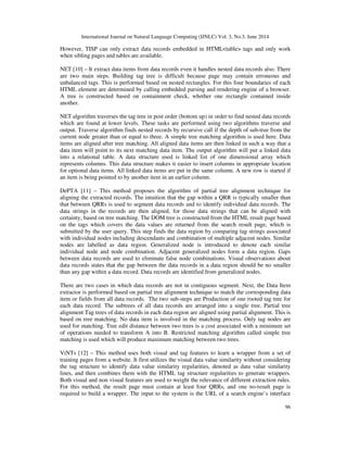 International Journal on Natural Language Computing (IJNLC) Vol. 3, No.3, June 2014
96
However, TISP can only extract data records embedded in HTML<table> tags and only work
when sibling pages and tables are available.
NET [10] – It extract data items from data records even it handles nested data records also. There
are two main steps. Building tag tree is difficult because page may contain erroneous and
unbalanced tags. This is performed based on nested rectangles. For this four boundaries of each
HTML element are determined by calling embedded parsing and rendering engine of a browser.
A tree is constructed based on containment check, whether one rectangle contained inside
another.
NET algorithm traverses the tag tree in post order (bottom up) in order to find nested data records
which are found at lower levels. These tasks are performed using two algorithms traverse and
output. Traverse algorithm finds nested records by recursive call if the depth of sub-tree from the
current node greater than or equal to three. A simple tree matching algorithm is used here. Data
items are aligned after tree matching. All aligned data items are then linked in such a way that a
data item will point to its next matching data item. The output algorithm will put a linked data
into a relational table. A data structure used is linked list of one dimensional array which
represents columns. This data structure makes it easier to insert columns in appropriate location
for optional data items. All linked data items are put in the same column. A new row is started if
an item is being pointed to by another item in an earlier column.
DePTA [11] – This method proposes the algorithm of partial tree alignment technique for
aligning the extracted records. The intuition that the gap within a QRR is typically smaller than
that between QRRs is used to segment data records and to identify individual data records. The
data strings in the records are then aligned, for those data strings that can be aligned with
certainty, based on tree matching. The DOM tree is constructed from the HTML result page based
on the tags which covers the data values are returned from the search result page, which is
submitted by the user query. This step finds the data region by comparing tag strings associated
with individual nodes including descendants and combination of multiple adjacent nodes. Similar
nodes are labelled as data region. Generalized node is introduced to denote each similar
individual node and node combination. Adjacent generalized nodes form a data region. Gaps
between data records are used to eliminate false node combinations. Visual observations about
data records states that the gap between the data records in a data region should be no smaller
than any gap within a data record. Data records are identified from generalized nodes.
There are two cases in which data records are not in contiguous segment. Next, the Data Item
extractor is performed based on partial tree alignment technique to match the corresponding data
item or fields from all data records. The two sub-steps are Production of one rooted tag tree for
each data record. The subtrees of all data records are arranged into a single tree. Partial tree
alignment Tag trees of data records in each data region are aligned using partial alignment. This is
based on tree matching. No data item is involved in the matching process. Only tag nodes are
used for matching. Tree edit distance between two trees is a cost associated with a minimum set
of operations needed to transform A into B. Restricted matching algorithm called simple tree
matching is used which will produce maximum matching between two trees.
ViNTs [12] – This method uses both visual and tag features to learn a wrapper from a set of
training pages from a website. It first utilizes the visual data value similarity without considering
the tag structure to identify data value similarity regularities, denoted as data value similarity
lines, and then combines them with the HTML tag structure regularities to generate wrappers.
Both visual and non visual features are used to weight the relevance of different extraction rules.
For this method, the result page must contain at least four QRRs, and one no-result page is
required to build a wrapper. The input to the system is the URL of a search engine’s interface
 