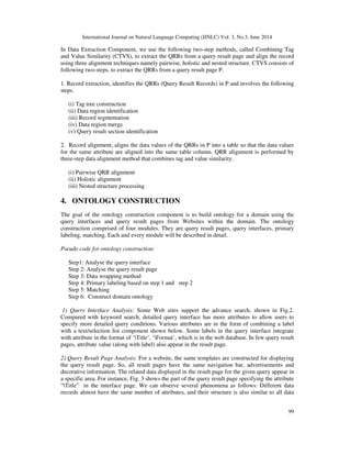 International Journal on Natural Language Computing (IJNLC) Vol. 3, No.3, June 2014
99
In Data Extraction Component, we use the following two-step methods, called Combining Tag
and Value Similarity (CTVS), to extract the QRRs from a query result page and align the record
using three alignment techniques namely pairwise, holistic and nested structure. CTVS consists of
following two-steps, to extract the QRRs from a query result page P.
1. Record extraction, identifies the QRRs (Query Result Records) in P and involves the following
steps.
(i) Tag tree construction
(ii) Data region identification
(iii) Record segmentation
(iv) Data region merge
(v) Query result section identification
2. Record alignment, aligns the data values of the QRRs in P into a table so that the data values
for the same attribute are aligned into the same table column. QRR alignment is performed by
three-step data alignment method that combines tag and value similarity.
(i) Pairwise QRR alignment
(ii) Holistic alignment
(iii) Nested structure processing
4. ONTOLOGY CONSTRUCTION
The goal of the ontology construction component is to build ontology for a domain using the
query interfaces and query result pages from Websites within the domain. The ontology
construction comprised of four modules. They are query result pages, query interfaces, primary
labeling, matching. Each and every module will be described in detail.
Pseudo code for ontology construction:
Step1: Analyse the query interface
Step 2: Analyse the query result page
Step 3: Data wrapping method
Step 4: Primary labeling based on step 1 and step 2
Step 5: Matching
Step 6: Construct domain ontology
1) Query Interface Analysis: Some Web sites support the advance search, shown in Fig.2.
Compared with keyword search, detailed query interface has more attributes to allow users to
specify more detailed query conditions. Various attributes are in the form of combining a label
with a text/selection list component shown below. Some labels in the query interface integrate
with attribute in the format of ‘Title’, ‘Format’, which is in the web database. In few query result
pages, attribute value (along with label) also appear in the result page.
2) Query Result Page Analysis: For a website, the same templates are constructed for displaying
the query result page. So, all result pages have the same navigation bar, advertisements and
decorative information. The related data displayed in the result page for the given query appear in
a specific area. For instance, Fig. 3 shows the part of the query result page specifying the attribute
“Title” in the interface page. We can observe several phenomena as follows: Different data
records almost have the same number of attributes, and their structure is also similar to all data
 