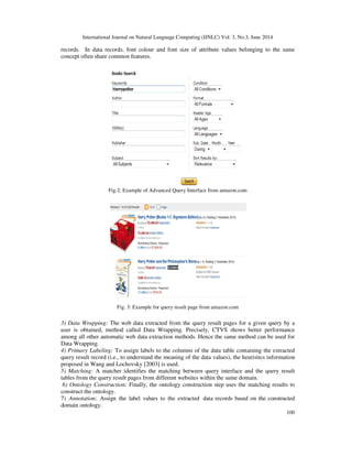 International Journal on Natural Language Computing (IJNLC) Vol. 3, No.3, June 2014
100
records. In data records, font colour and font size of attribute values belonging to the same
concept often share common features.
Fig.2: Example of Advanced Query Interface from amazon.com
Fig. 3: Example for query result page from amazon.com
3) Data Wrapping: The web data extracted from the query result pages for a given query by a
user is obtained, method called Data Wrapping. Precisely, CTVS shows better performance
among all other automatic web data extraction methods. Hence the same method can be used for
Data Wrapping.
4) Primary Labeling: To assign labels to the columns of the data table containing the extracted
query result record (i.e., to understand the meaning of the data values), the heuristics information
proposed in Wang and Lochovsky [2003] is used.
5) Matching: A matcher identifies the matching between query interface and the query result
tables from the query result pages from different websites within the same domain.
6) Ontology Construction: Finally, the ontology construction step uses the matching results to
construct the ontology.
7) Annotation: Assign the label values to the extracted data records based on the constructed
domain ontology.
 