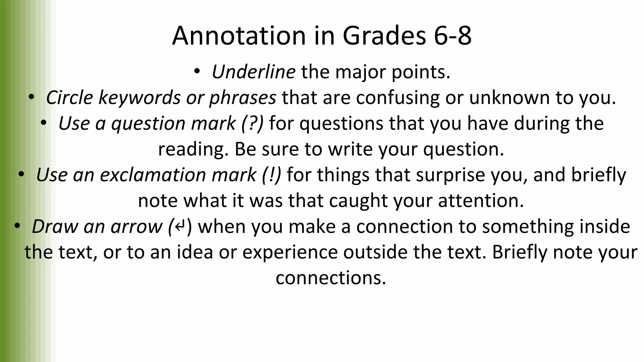Annotation in Grades 6-8
• Underline the major points.
• Circle keywords or phrases that are confusing or unknown to you.
• Use a question mark (?) for questions that you have during the
reading. Be sure to write your question.
• Use an exclamation mark (!) for things that surprise you, and briefly
note what it was that caught your attention.
• Draw an arrow (↵) when you make a connection to something inside
the text, or to an idea or experience outside the text. Briefly note your
connections.