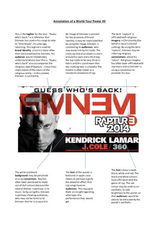 Annotation of a World Tour Poster #3
The term ‘rapture’ is
affiliated with religious
imagery in Christianity (the
belief in Jesus’s second
coming). By usingthe term
‘rapture’, Eminem may be
inferringreligious
connotations about his
‘return’. Religious imagery
has often been affiliated with
rap music and so Eminem is
usinga convention to
promote his tour.
This is the tagline for the tour. “Guess
who’s back.” Is a reference that
Eminem has used in his songs to refer
to “SlimShady”, his alter ego,
returning. This taglineis used for
brand identity, sinceitis more often
than not traced back to Eminem, his
audience would immediately
understand whose tour this is. “Guess
who’s back” also accompanies the
religious idea of Rapture – sinceithas
implications of the return of the
religious entity – in this context
Eminem is said entity.
The white and black
background may be perceived
as a rap convention. Rap has
often been perceived to make
use of dull colours becausethe
several themes it portrays in its
music.So by usingthis,Eminem
is perhaps showingaudiences,
who may not be familiarto
Eminem that he is a rap artist.
The font of the poster is
bold and in upper case
letters to perhaps signify
the powerful effect that
rap songs have on
audiences. This may give
them an insightregarding
what type of a
performance they would
get.
The font colour is both
black,white and red. The
black and white colours
have affiliation with the
genre of rap. The red
colour may be used as an
aesthetic, to add
brightness to the poster so
that audiences would be
ableto be attracted by the
poster’s aesthetic.
An image of Eminem is present
for the purposes of brand
identity; it may be implicated that
by usingthe image, Eminem is
commuting to audiences, who
may know him by his looks. The
close-up shotalso reveals a chain
around his neck and a thick top;
the top looks to be very thick in
fabric and this could mean that
the clothingitem is a hoodie.The
hoodie is often noted as a
standard convention of rap.
 