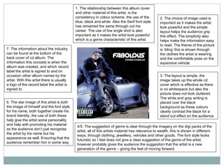 1. The relationship between this album cover and other material of this artist, is the consistency in colour scheme, the use of the blue, black and white. Also the Serif font style has remained the same through out his career. The use of low angle shot is also important as it makes the artist look powerful which is a genre characteristic of this artist.  2. The choice of image used is important as it makes the artist look powerful and the simple layout helps the audience grip this effect. The simplicity also helps make the information easy to read. The theme of the picture is ‘bling’ this is shown through the clothes the artist is wearing and the comfortable pose on the expensive vehicle. 3. The layout is simple, the image takes up the whole cd cover which is effective as there is no whitespace but also the picture does not look cluttered. The white and grey writing is placed over the black background as these colours clearly contrast the black for a stand out effect on the audience. 4/5. The suggestion of genre is clear through the imagery on the digi packs of the artist, all of this artists material has relevance to wealth, this is shown in different ways, through clothing, jewellery, vehicles and other goods. The font style looks futuristic so I feel does not give a clear suggestion of the genre of the artist, however probably gives the audience the suggestion that the artist is a new generation of the genre – giving the feel of moving forward. 6. The star image of this artist is both the image of himself and the font style for his name, both together create his brand Identity, the use of both these help give the artist some personality and help with promoting his material as the audience don’t just recognise the artist by his name but his appearance as well. Ensuring that the audience remember him in some way. 7. The information about the industry can be found at the bottom of the back cover of cd album. The information this consists is when the album was created, and which record label the artist is signed to and on occasion other album names by the artist. With this artist there is usually a logo of the record label the artist is signed to. 