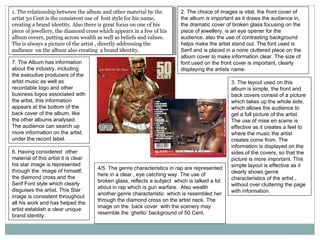 1. The relationship between the album and other material by the artist 50 Cent is the consistent use of  font style for his name, creating a brand identity. Also there is great focus on one of his piece of jewellery, the diamond cross which appears in a few of his album covers, putting across wealth as well as beliefs and values. The is always a picture of the artist , directly addressing the audience  on the album also creating  a brand identity. 2. The choice of images is vital, the front cover of the album is important as it draws the audience in, the dramatic cover of broken glass focusing on the  piece of jewellery, is an eye opener for the audience, also the use of contrasting background helps make the artist stand out. The font used is Serif and is placed in a none cluttered place on the album cover to make information clear. The size of font used on the front cover is important, clearly displaying the artists name. 3. The layout used on this album is simple, the front and back covers consist of a picture which takes up the whole side, which allows the audience to get a full picture of the artist. The use of mise en scene is effective as it creates a feel to where the music the artist creates come from. The information is displayed on the sides of the covers, so that the  picture is more important. This simple layout is effective as it clearly shows genre characteristics of the artist , without over cluttering the page with information. 4/5. The genre characteristics in rap are represented here in a clear , eye catching way. The use of broken glass, reflects a subject  which is talked a lot about in rap which is gun warfare.  Also wealth another genre characteristic  which is resembled her through the diamond cross on the artist neck. The image on the  back cover  with the scenery may resemble the ‘ghetto’ background of 50 Cent. 6. Having considered  other material of this artist it is clear his star image is represented through the  image of himself, the diamond cross and the Serif Font style which clearly disguises the artist. This Star image is consistent throughout all his work and has helped the artist establish a clear unique brand identity. 7. The Album has information about the industry, including the executive producers of the artist music as well as recordable logo and other business logos associated with the artist, this information appears at the bottom of the back cover of the album, like the other albums analysed. The audience can search up more information on the artist, under the record label. 