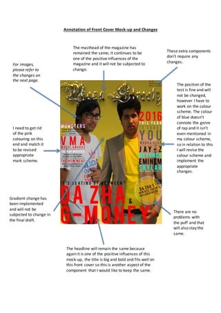 Annotation of Front Cover Mock-up and Changes
The masthead of the magazine has
remained the same; it continues to be
one of the positive influences of the
magazine and it will not be subjected to
change.
The headline will remain the same because
again it is one of the positive influences of this
mock-up, the title is big and bold and fits well on
this front cover so this is another aspect of the
component that I would like to keep the same.
There are no
problems with
the puff and that
will also stay the
same.
The position of the
test is fine and will
not be changed,
however I have to
work on the colour
scheme. The colour
of blue doesn’t
connote the genre
of rap and it isn’t
even mentioned in
my colour scheme,
so in relation to this
I will revise the
colour scheme and
implement the
appropriate
changes.
I need to get rid
of the pink
colouring on this
end and match it
to be revised
appropriate
mark scheme.
Gradient change has
been implemented
and will not be
subjected to change in
the final draft.
For images,
please refer to
the changes on
the next page.
These extra components
don’t require any
changes.
 