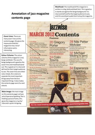 Annotation of jazz magazine
contents page
Masthead: The mastheadof thismagazine is
writtenina big,boldandblack font.Thisisgood as
it standsoutagainstthe beige background.Itis
clearand definedforthe targetaudience tosee,
and thiswouldpersuade themtobuythe magazine.
Cover Lines: There are
manycover linesonthis
contentspage,thisgivesthe
impressionthatthis
magazineshasa lotof
informationandis
interesting.
Main Image: the mainimage
on thiscontentspage isof jazz
artistEsperanzaSpalding.She is
holdingapicture frame,this
givesthe magazine a‘quirky’
vibe andis quite intriguing.
Colour Scheme: The colour
scheme of thismagazine isred,
beige andblack.The use of a
beige backgroundisgoodas the
coverlinesandmastheadstand
out.This isgood as itis clearand
definedfortheirtargetaudience
to see.The coverlinesare either
redor black,thisisdone to
separate the mostimportant
thingsawayfrom the less
importantthings.Italsomakes
the contentspage seemfunand
vibrant.
 