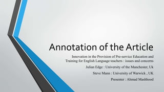 Annotation of the Article
Innovation in the Provision of Pre-service Education and
Training for English Language teachers : issues and concerns
Julian Edge : University of the Manchester, Uk
Steve Mann : University of Warwick , UK
Presenter : Ahmad Mashhood
 