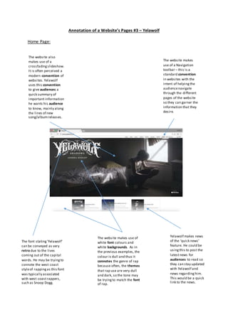 Annotation of a Website’s Pages #3 – Yelawolf
Home Page:
The website makes
use of a Navigation
toolbar – this is a
standard convention
in websites with the
intent of helpingthe
audiencenavigate
through the different
pages of the website
so they can garner the
information that they
desire.
The website also
makes use of a
crossfadingslideshow.
It is often perceived a
modern convention of
websites. Yelawolf
uses this convention
to give audiences a
quick summary of
important information
he wants his audience
to know, mainly along
the lines of new
song/albumreleases.
The font stating‘Yelawolf’
can be conveyed as very
retro due to the lives
coming out of the capital
words. He may be tryingto
connote the west coast
styleof rappingas this font
was typically associated
with west coastrappers,
such as Snoop Dogg.
The website makes use of
white font colours and
white backgrounds. As in
the previous examples, the
colour is dull and thus it
connotes the genre of rap
because often, the themes
that rap use are very dull
and dark, so the tone may
be tryingto match the font
of rap.
Yelawolf makes news
of the ‘quick news’
feature. He could be
usingthis to post the
latestnews for
audiences to read so
they can stay updated
with Yelawolf and
news regardinghim.
This would be a quick
link to the news.
 