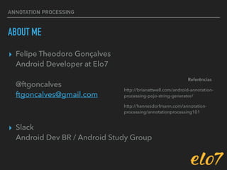 ANNOTATION PROCESSING
ABOUT ME
▸ Felipe Theodoro Gonçalves 
Android Developer at Elo7 
 
@ftgoncalves 
ftgoncalves@gmail.com
▸ Slack 
Android Dev BR / Android Study Group
http://brianattwell.com/android-annotation-
processing-pojo-string-generator/
http://hannesdorfmann.com/annotation-
processing/annotationprocessing101
Referências
 