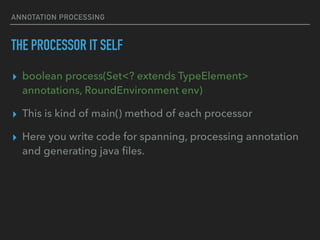 ANNOTATION PROCESSING
THE PROCESSOR IT SELF
▸ boolean process(Set<? extends TypeElement>
annotations, RoundEnvironment env)
▸ This is kind of main() method of each processor
▸ Here you write code for spanning, processing annotation
and generating java ﬁles.
 