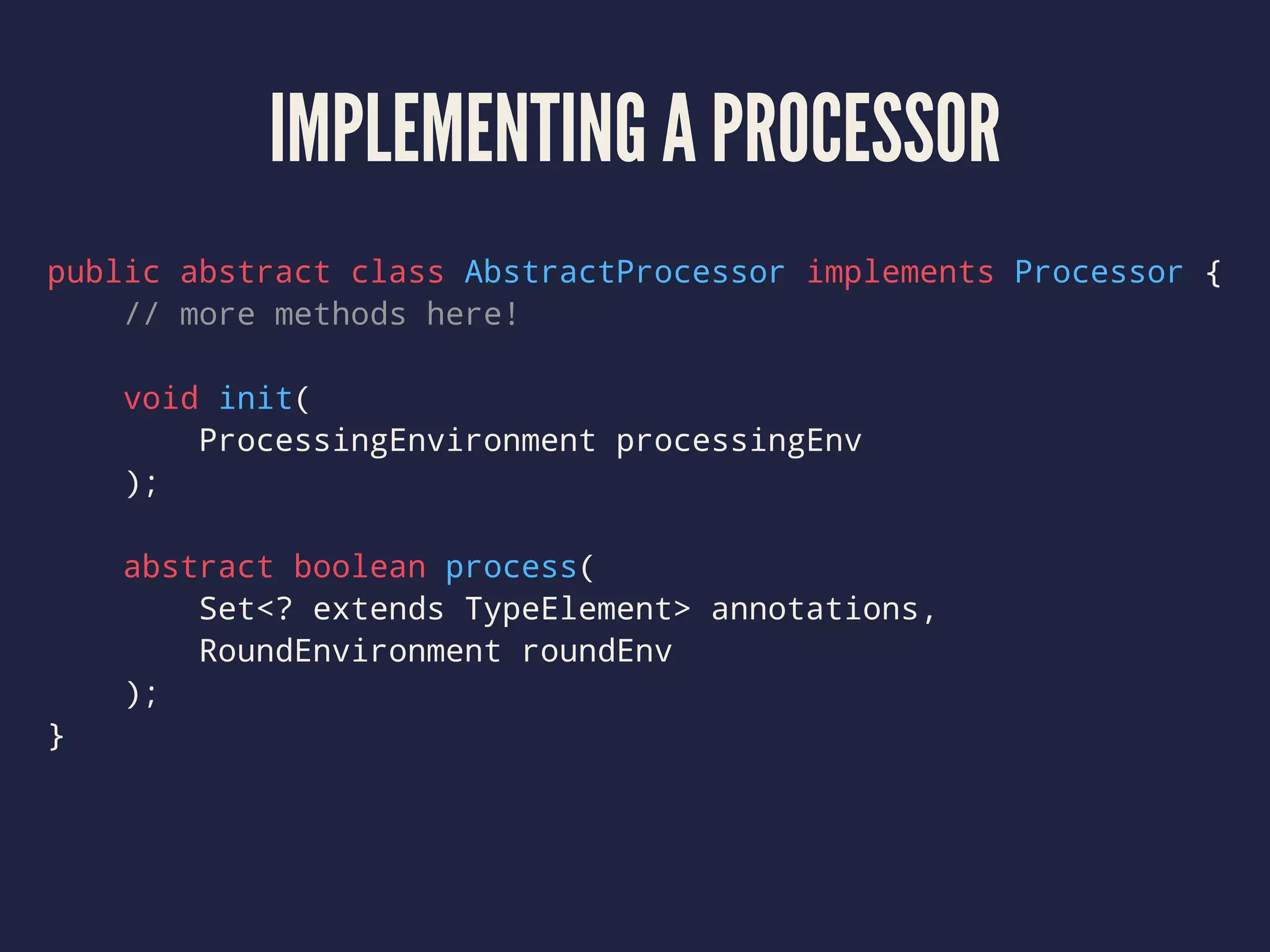 IMPLEMENTING A PROCESSOR
public abstract class AbstractProcessor implements Processor {
// more methods here!
void init(
ProcessingEnvironment processingEnv
);
abstract boolean process(
Set<? extends TypeElement> annotations,
RoundEnvironment roundEnv
);
}
 