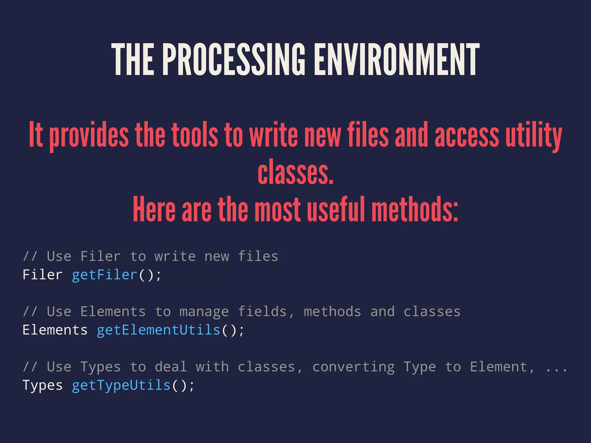 THE PROCESSING ENVIRONMENT
It provides the tools to write new files and access utility
classes.
Here are the most useful methods:
// Use Filer to write new files
Filer getFiler();
// Use Elements to manage fields, methods and classes
Elements getElementUtils();
// Use Types to deal with classes, converting Type to Element, ...
Types getTypeUtils();
 